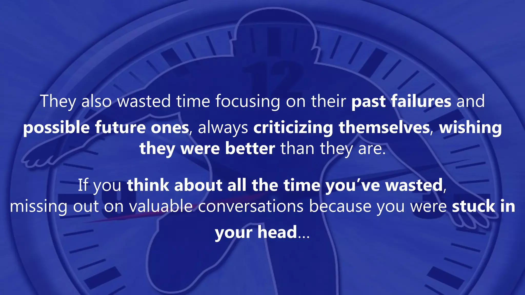 They also wasted time focusing on their past failures and
possible future ones, always criticizing themselves, wishing
they were better than they are.
If you think about all the time you’ve wasted,
missing out on valuable conversations because you were stuck in
your head…
 
