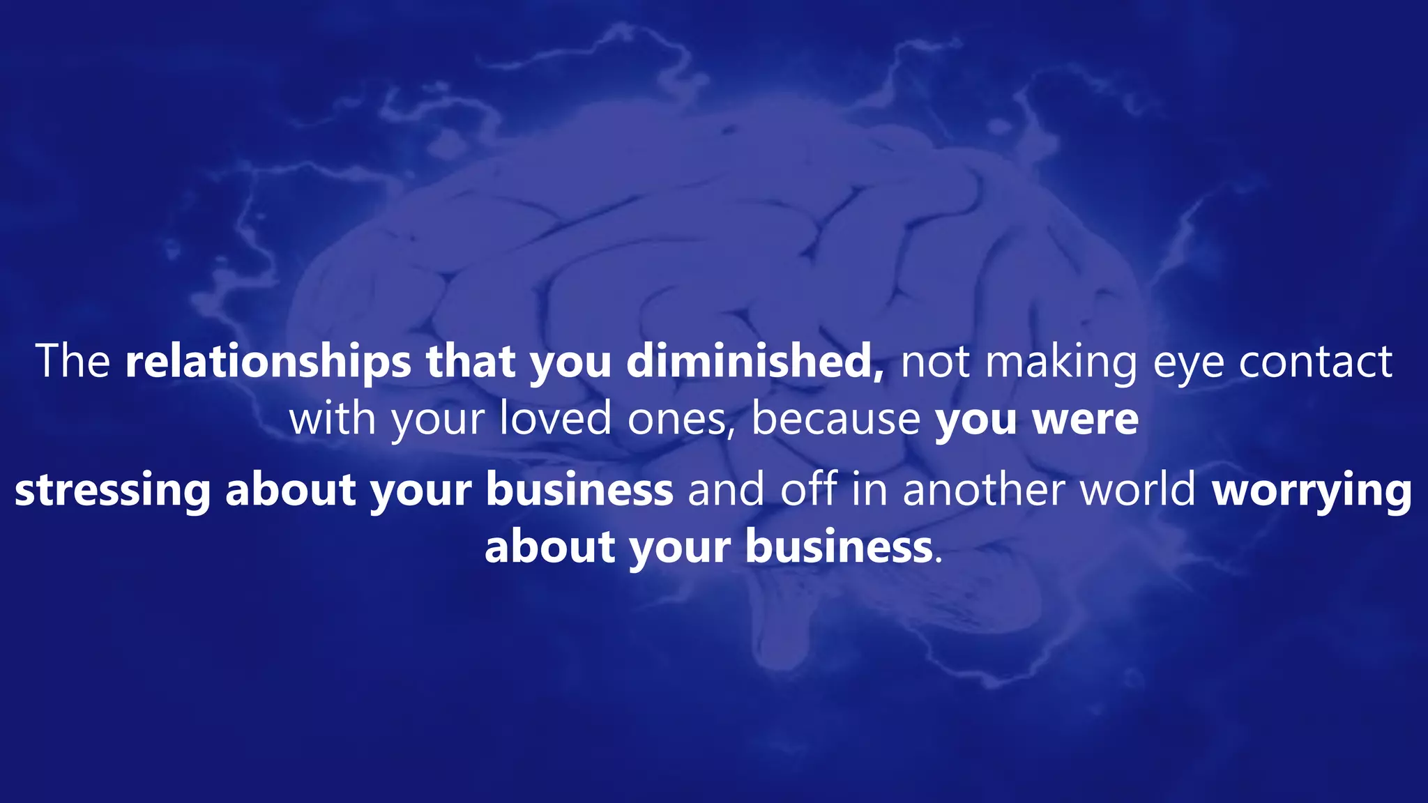 The relationships that you diminished, not making eye contact
with your loved ones, because you were
stressing about your business and off in another world worrying
about your business.
 