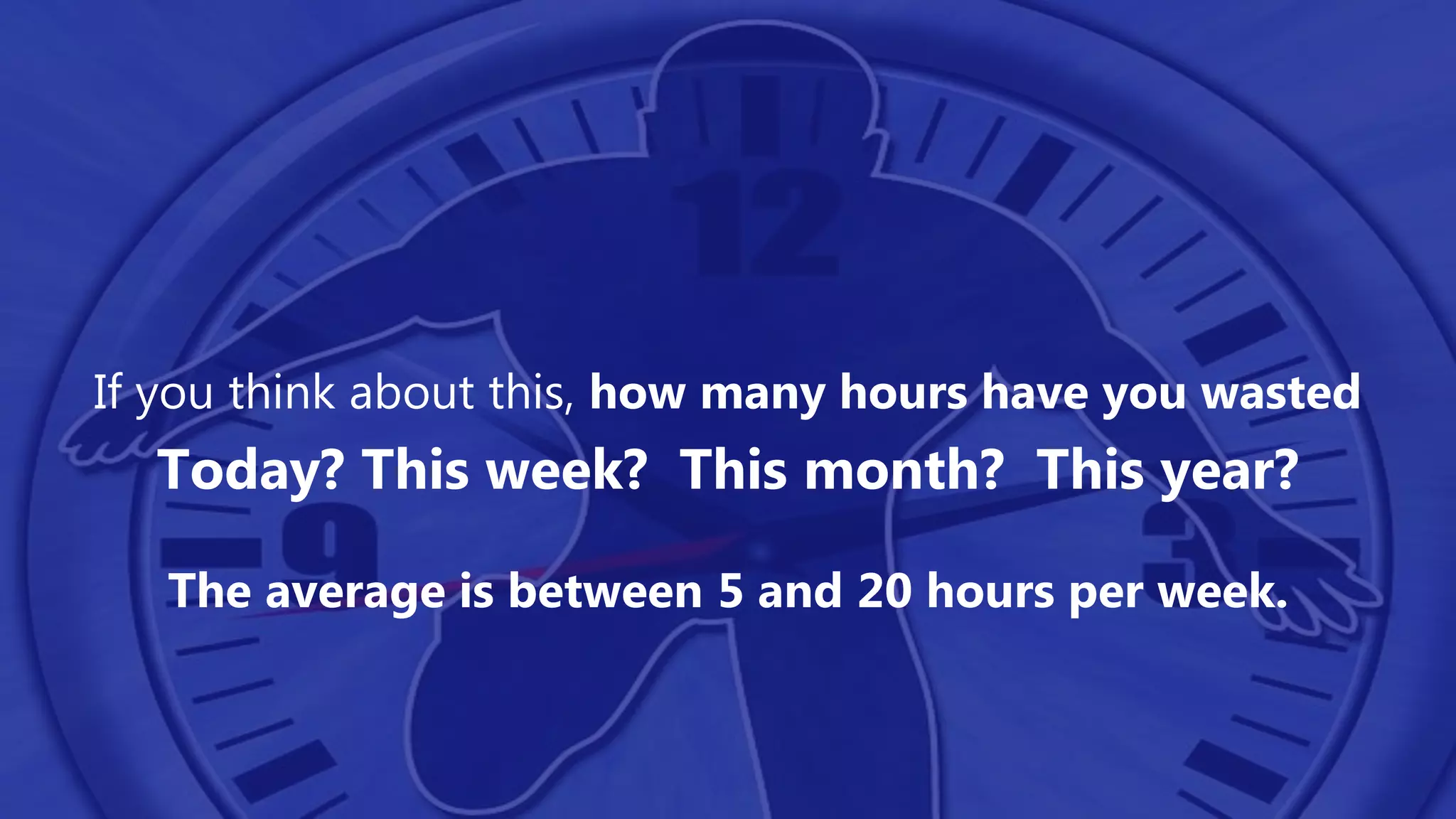 If you think about this, how many hours have you wasted
Today? This week? This month? This year?
The average is between 5 and 20 hours per week.
 