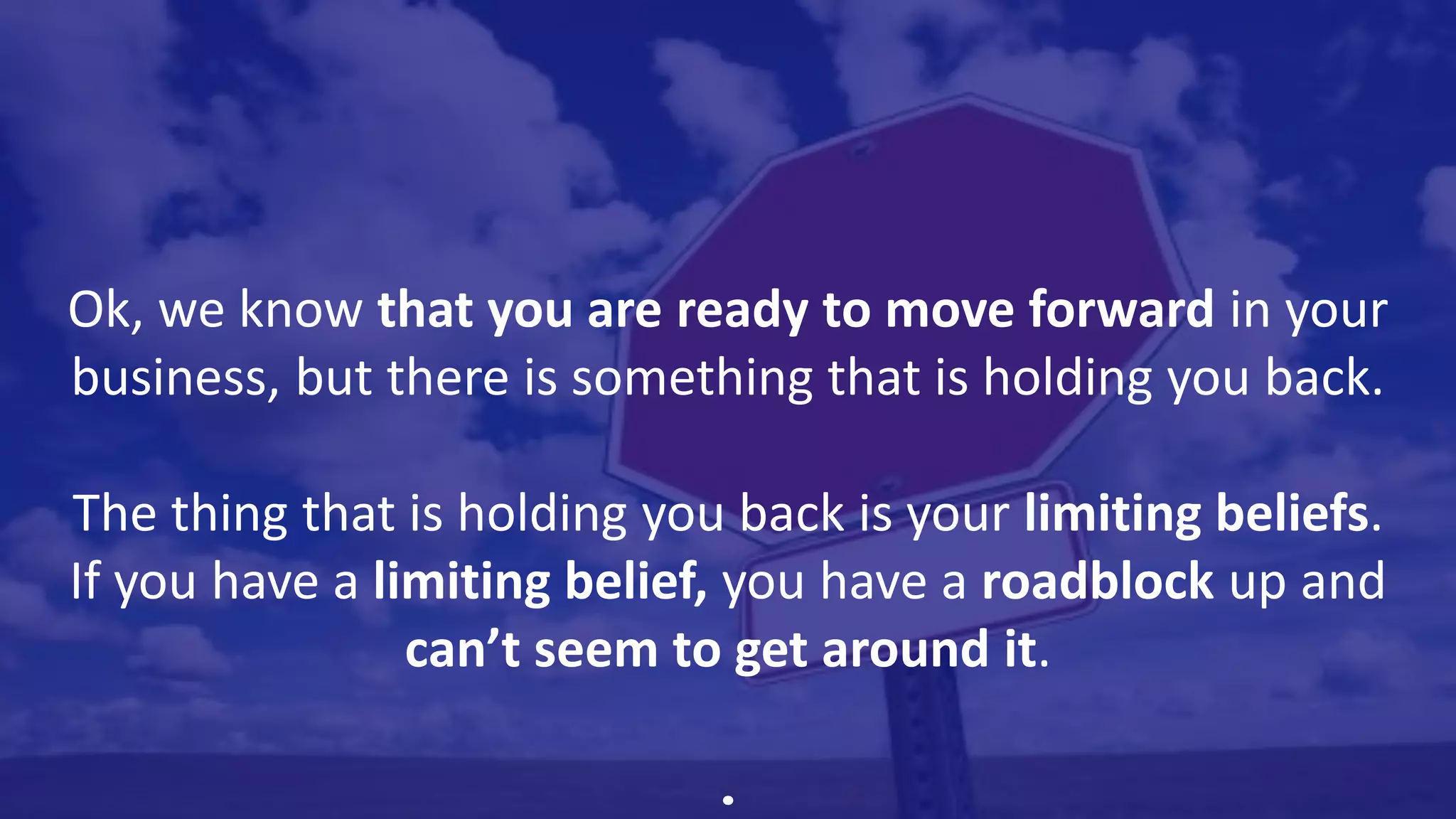 Ok, we know that you are ready to move forward in your
business, but there is something that is holding you back.
The thing that is holding you back is your limiting beliefs.
If you have a limiting belief, you have a roadblock up and
can’t seem to get around it.
.
 