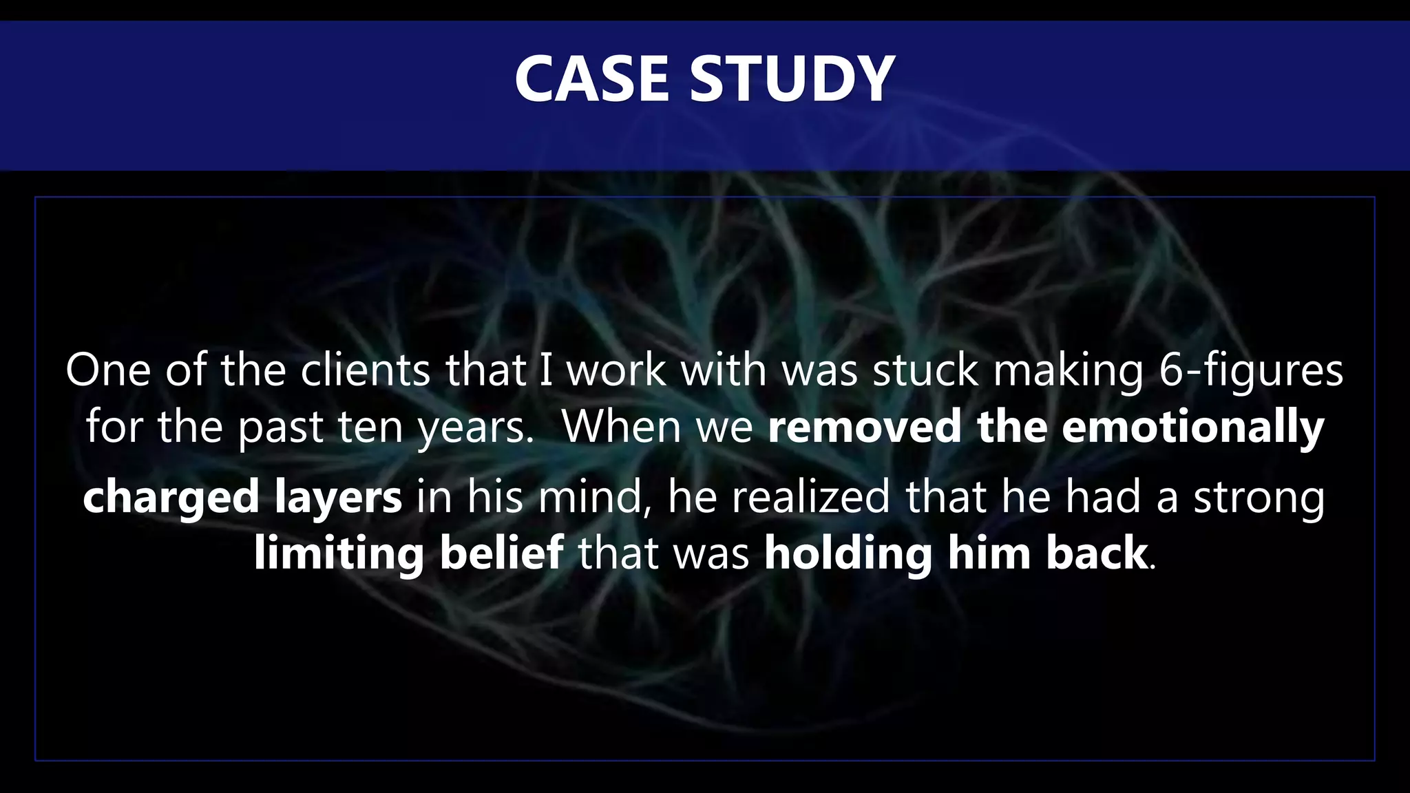 One of the clients that I work with was stuck making 6-figures
for the past ten years. When we removed the emotionally
charged layers in his mind, he realized that he had a strong
limiting belief that was holding him back.
CASE STUDY
 