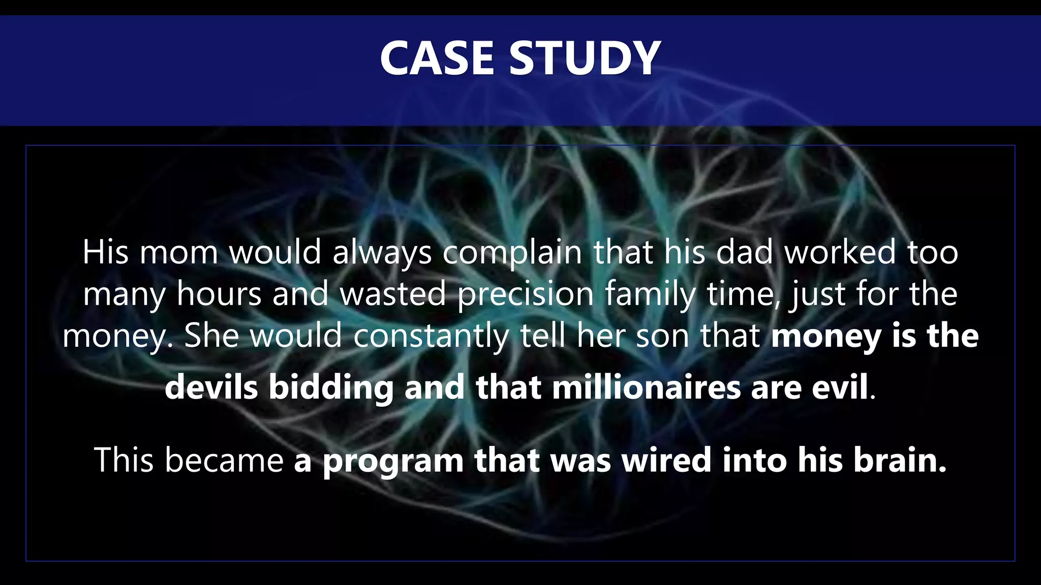 His mom would always complain that his dad worked too
many hours and wasted precision family time, just for the
money. She would constantly tell her son that money is the
devils bidding and that millionaires are evil.
This became a program that was wired into his brain.
CASE STUDY
 