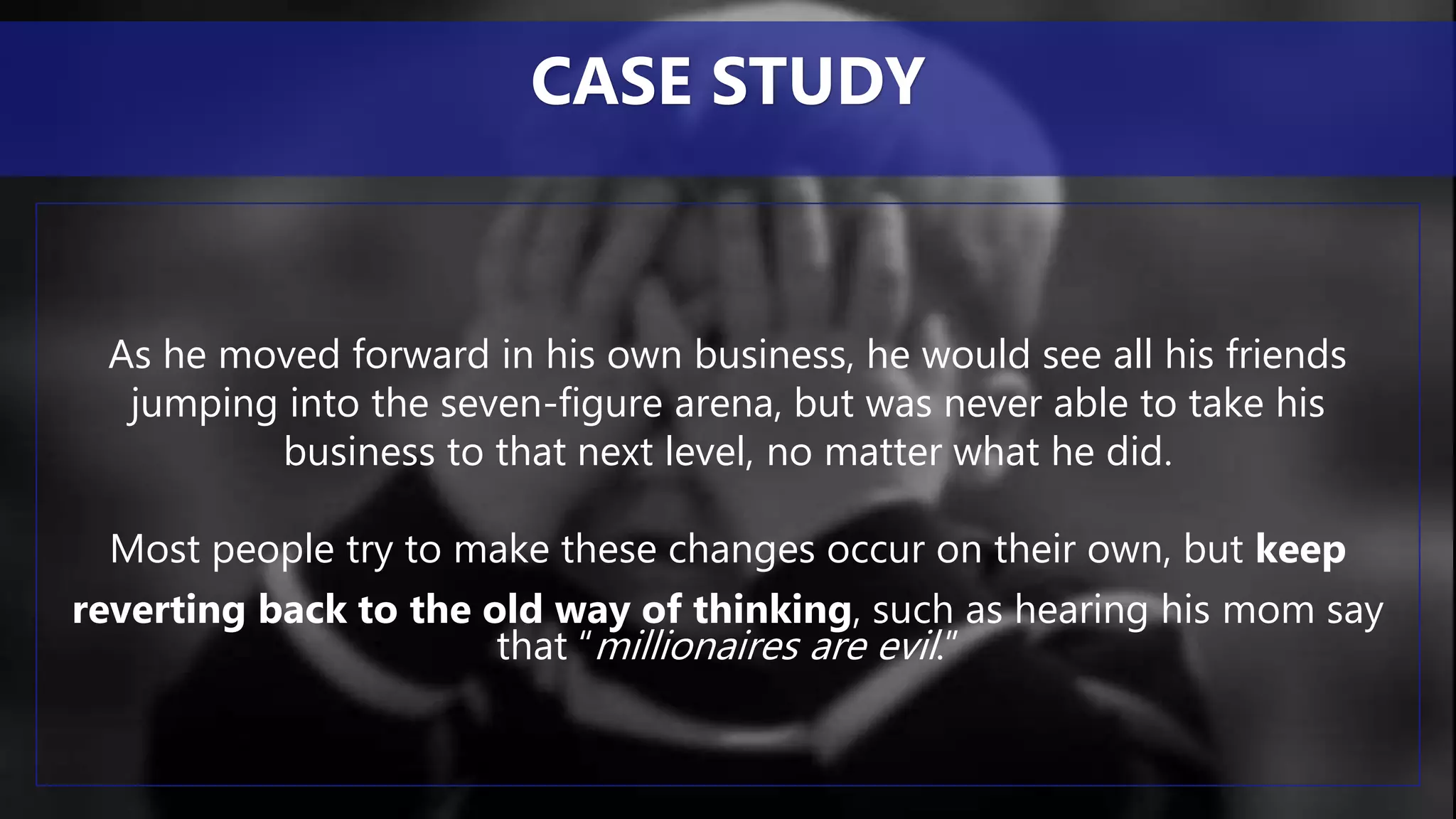 As he moved forward in his own business, he would see all his friends
jumping into the seven-figure arena, but was never able to take his
business to that next level, no matter what he did.
Most people try to make these changes occur on their own, but keep
reverting back to the old way of thinking, such as hearing his mom say
that “millionaires are evil.”
CASE STUDY
 