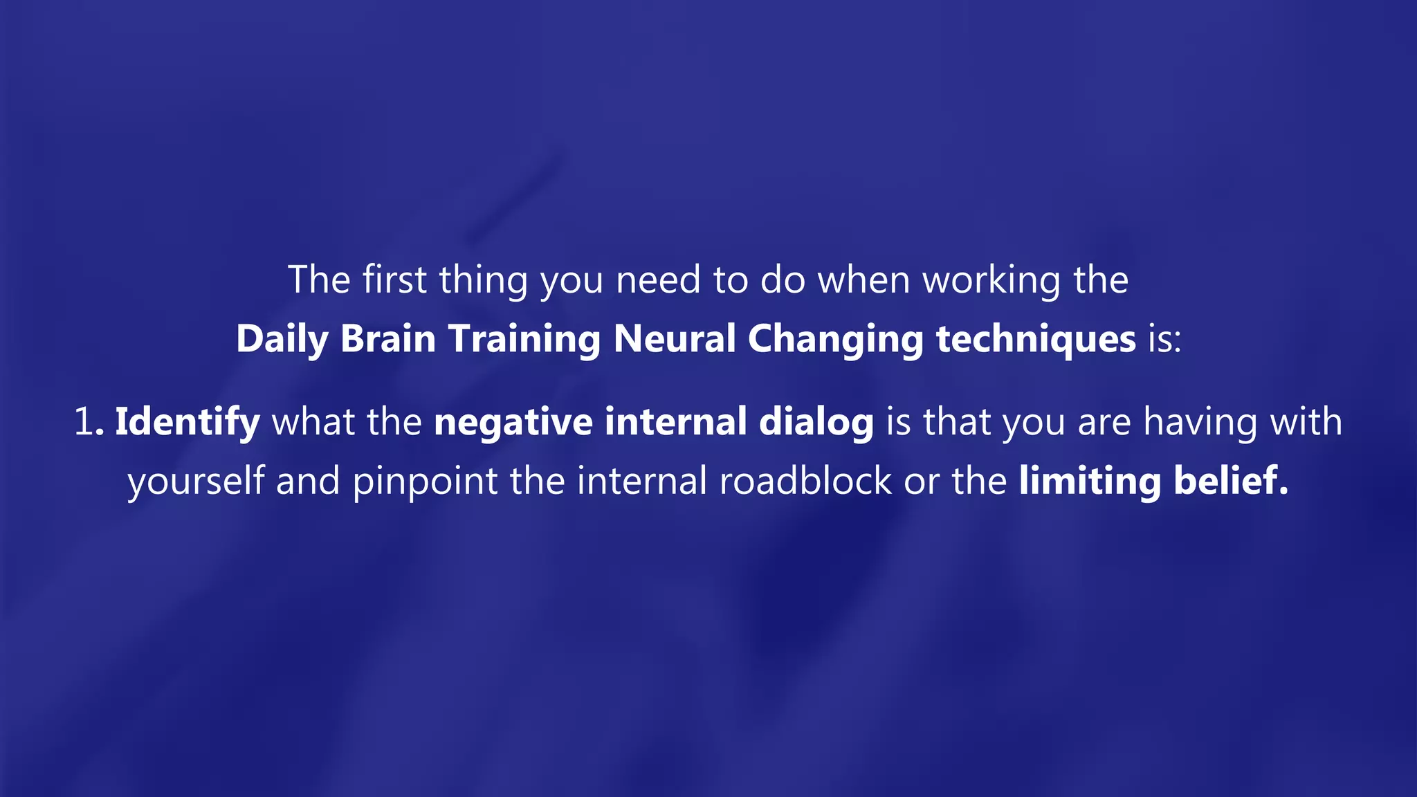 The first thing you need to do when working the
Daily Brain Training Neural Changing techniques is:
1. Identify what the negative internal dialog is that you are having with
yourself and pinpoint the internal roadblock or the limiting belief.
 