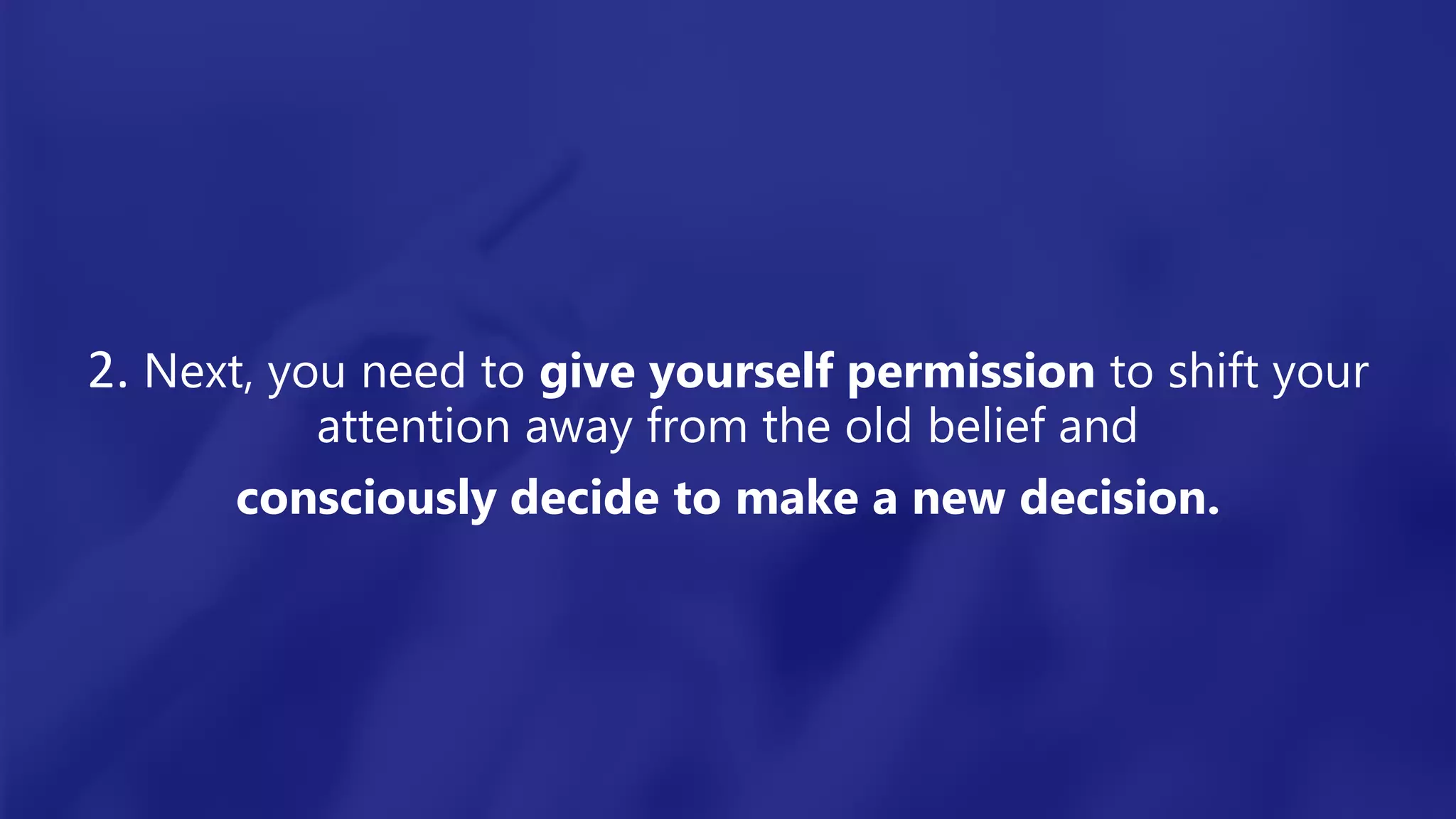 2. Next, you need to give yourself permission to shift your
attention away from the old belief and
consciously decide to make a new decision.
 