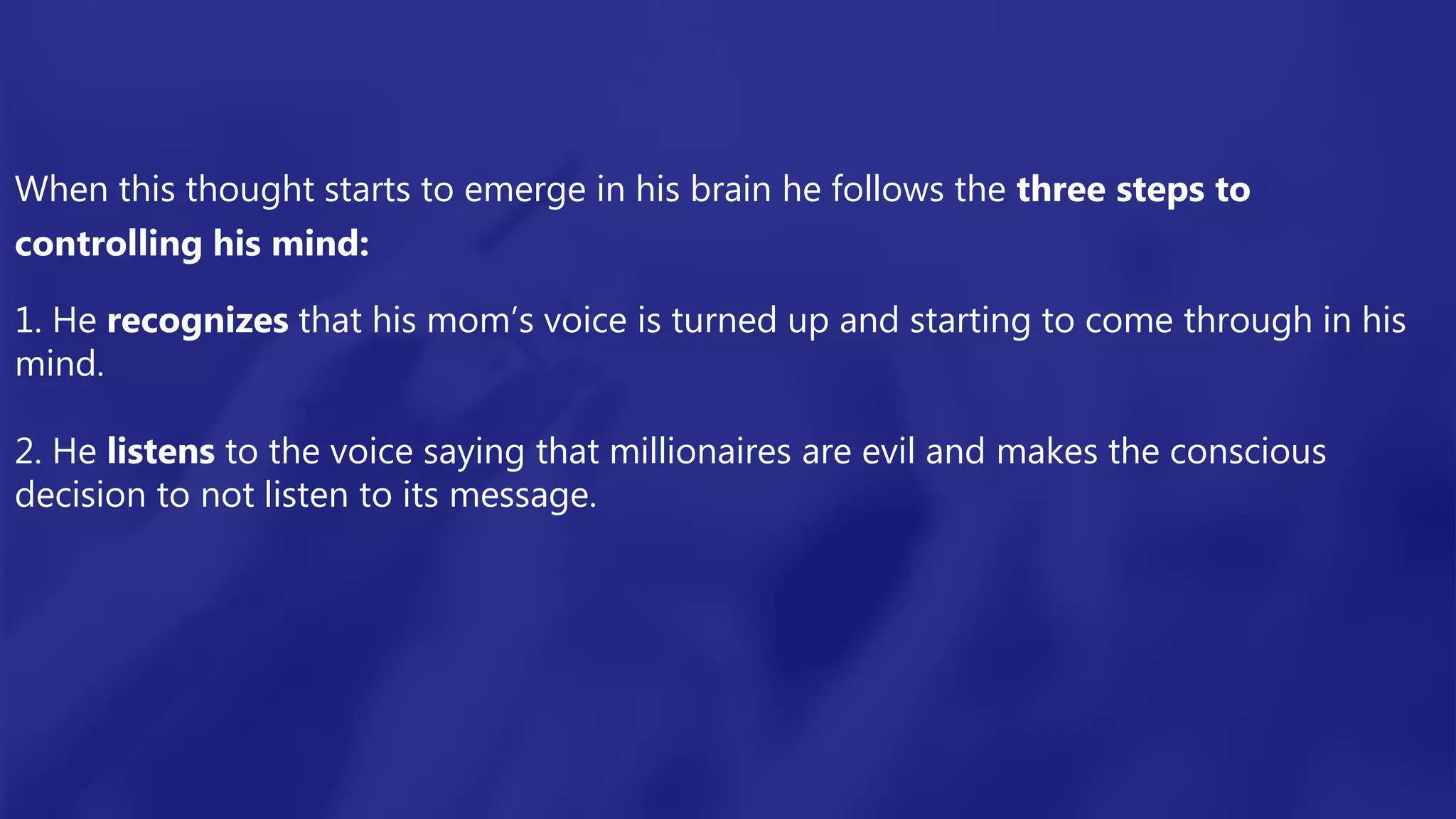 When this thought starts to emerge in his brain he follows the three steps to
controlling his mind:
1. He recognizes that his mom’s voice is turned up and starting to come through in his
mind.
2. He listens to the voice saying that millionaires are evil and makes the conscious
decision to not listen to its message.
 
