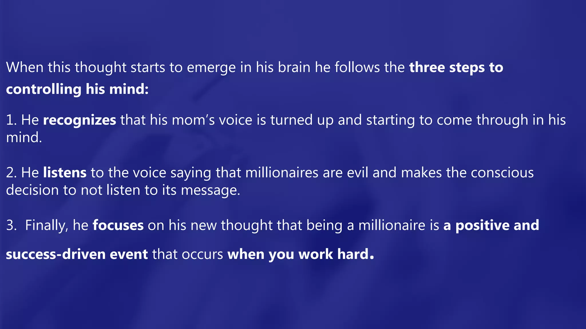 When this thought starts to emerge in his brain he follows the three steps to
controlling his mind:
1. He recognizes that his mom’s voice is turned up and starting to come through in his
mind.
2. He listens to the voice saying that millionaires are evil and makes the conscious
decision to not listen to its message.
3. Finally, he focuses on his new thought that being a millionaire is a positive and
success-driven event that occurs when you work hard.
 