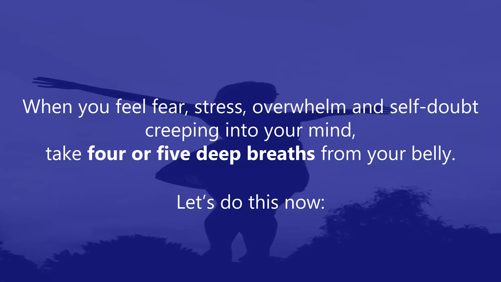 When you feel fear, stress, overwhelm and self-doubt
creeping into your mind,
take four or five deep breaths from your belly.
Let’s do this now:
 