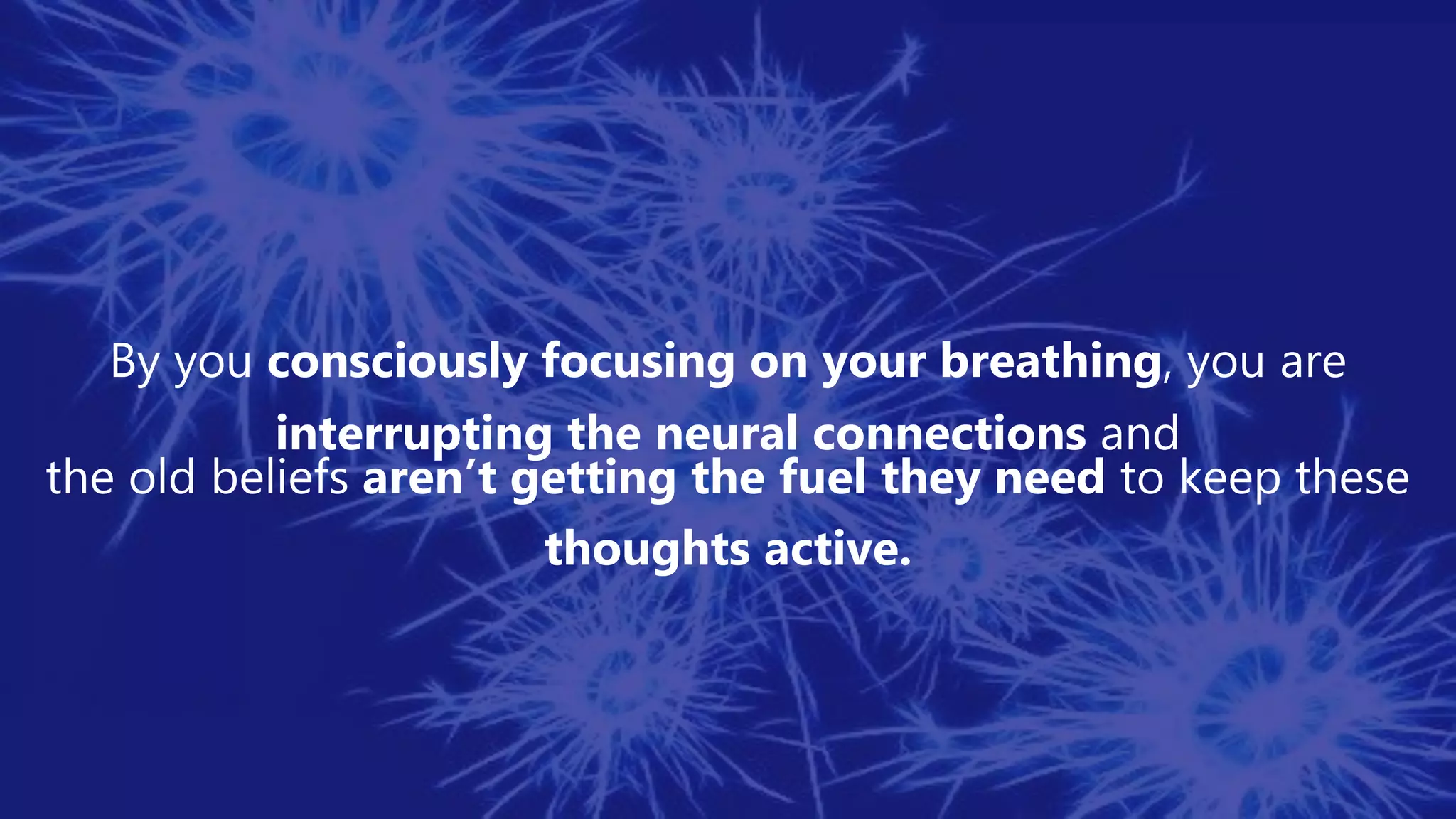 By you consciously focusing on your breathing, you are
interrupting the neural connections and
the old beliefs aren’t getting the fuel they need to keep these
thoughts active.
 