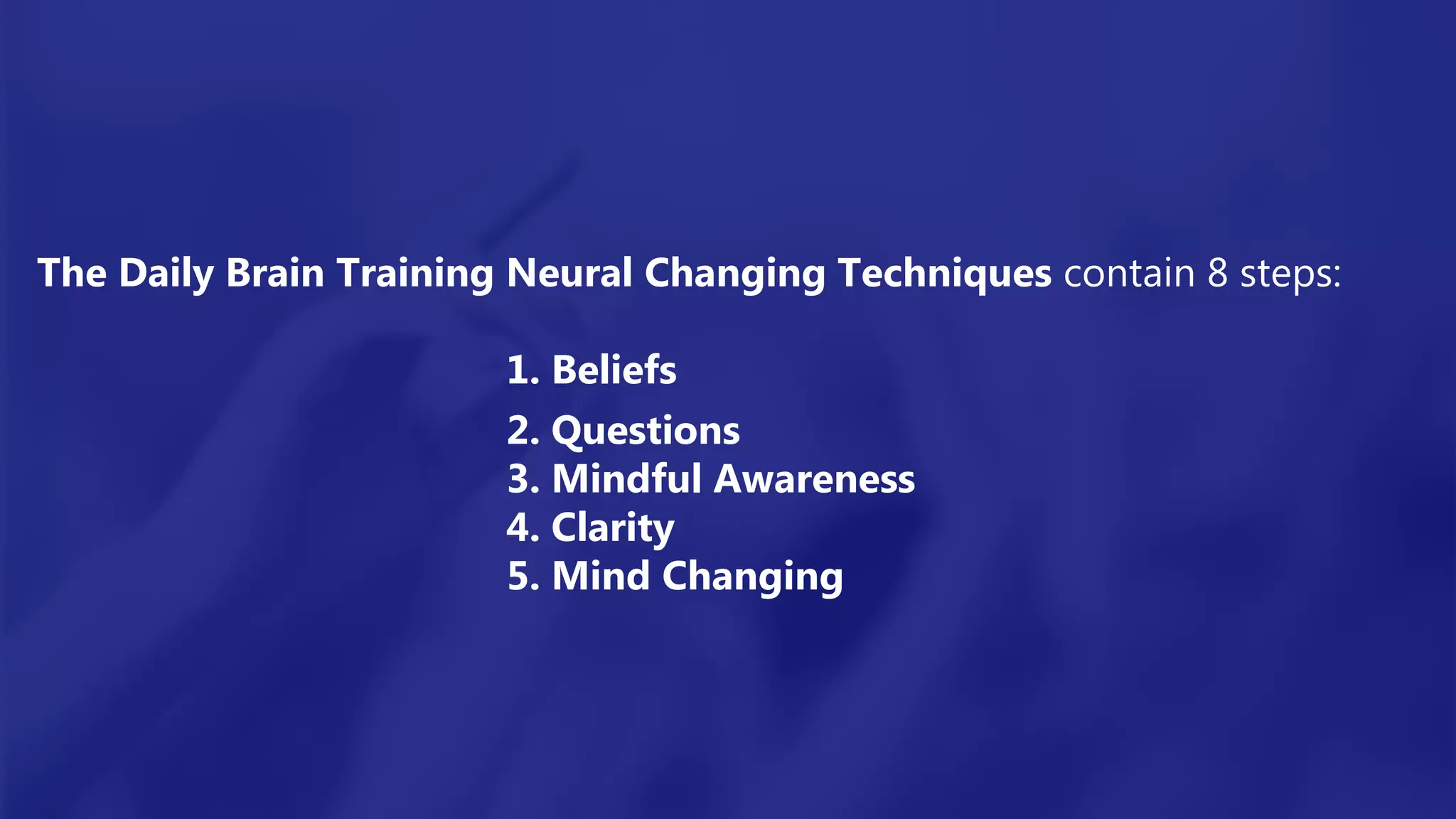 The Daily Brain Training Neural Changing Techniques contain 8 steps:
1. Beliefs
2. Questions
3. Mindful Awareness
4. Clarity
5. Mind Changing
 