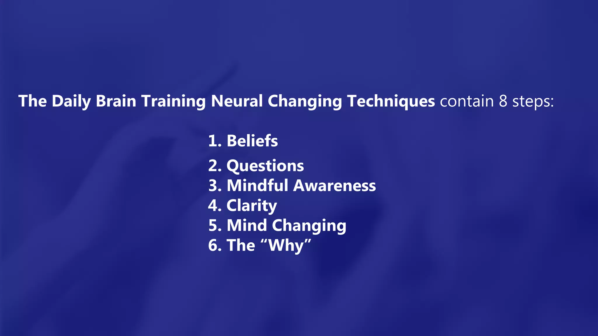 The Daily Brain Training Neural Changing Techniques contain 8 steps:
1. Beliefs
2. Questions
3. Mindful Awareness
4. Clarity
5. Mind Changing
6. The “Why”
 