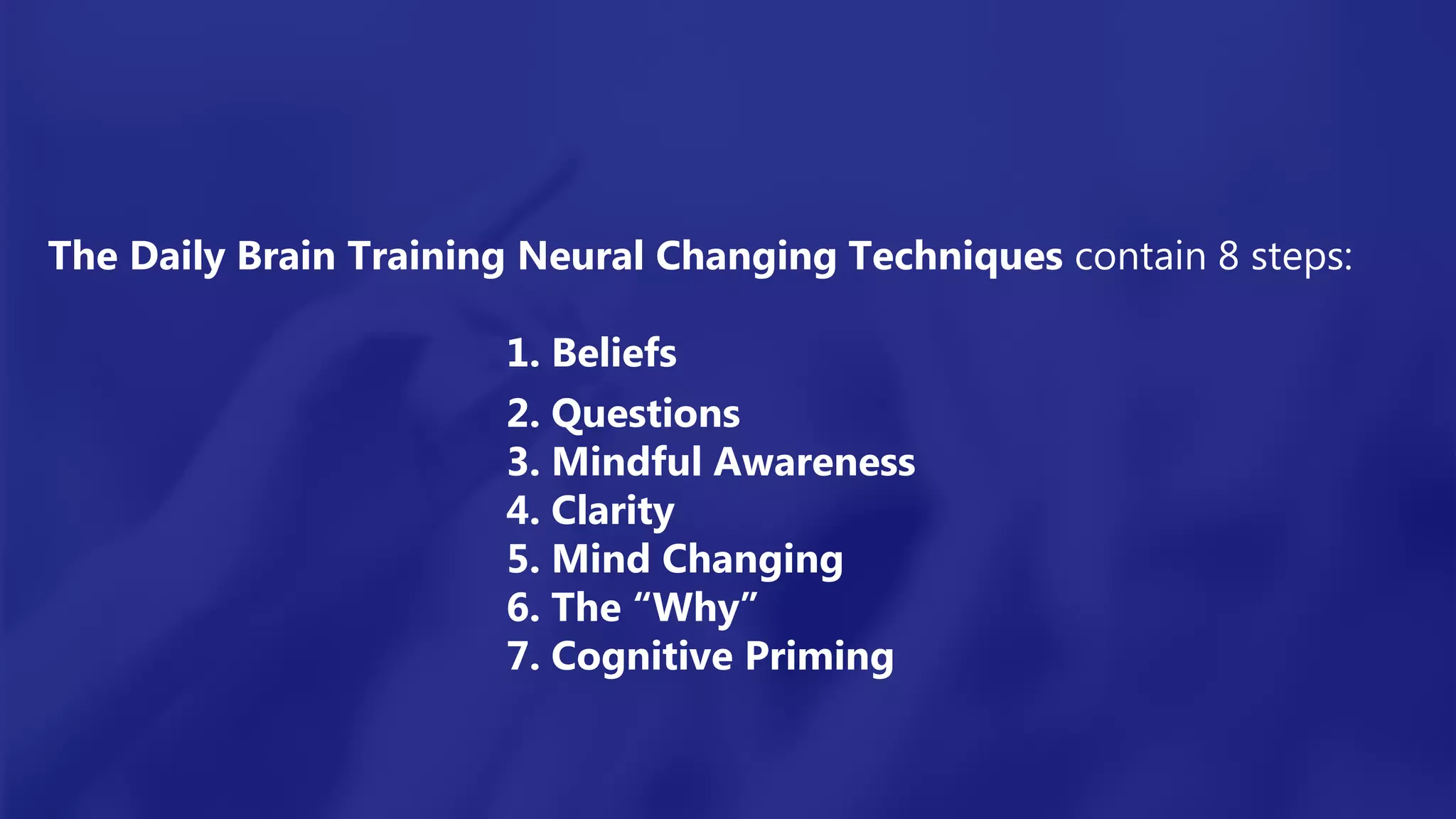 The Daily Brain Training Neural Changing Techniques contain 8 steps:
1. Beliefs
2. Questions
3. Mindful Awareness
4. Clarity
5. Mind Changing
6. The “Why”
7. Cognitive Priming
 