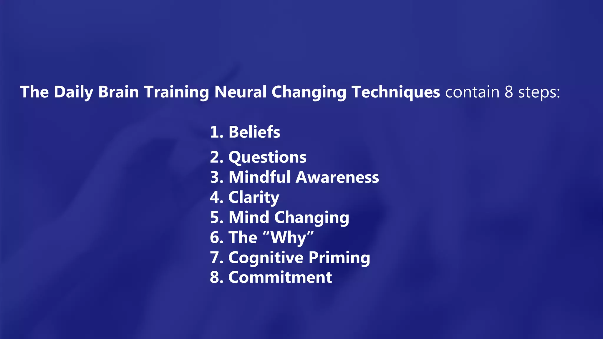 The Daily Brain Training Neural Changing Techniques contain 8 steps:
1. Beliefs
2. Questions
3. Mindful Awareness
4. Clarity
5. Mind Changing
6. The “Why”
7. Cognitive Priming
8. Commitment
 