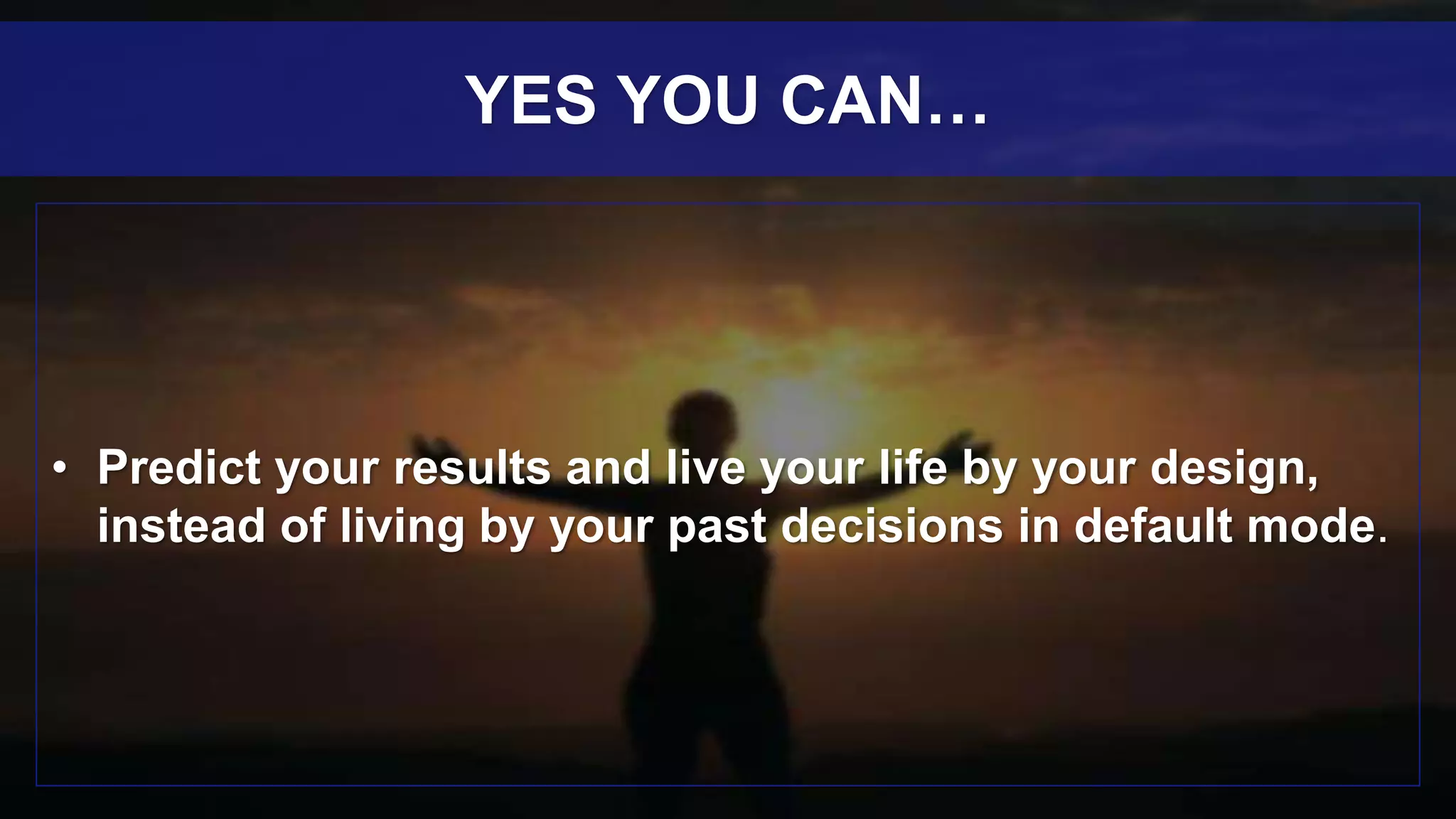 • Predict your results and live your life by your design,
instead of living by your past decisions in default mode.
YES YOU CAN…
 