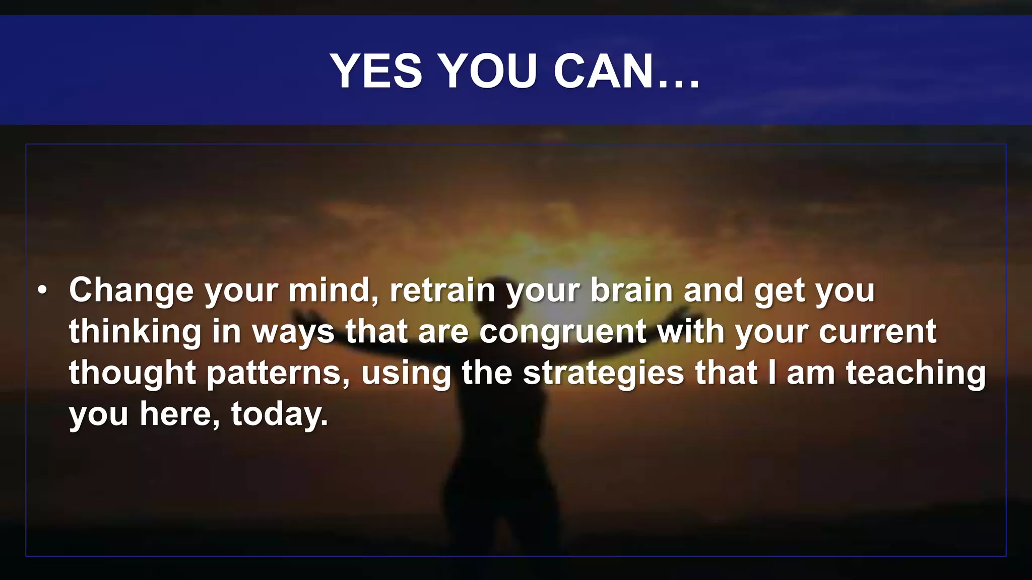 • Change your mind, retrain your brain and get you
thinking in ways that are congruent with your current
thought patterns, using the strategies that I am teaching
you here, today.
YES YOU CAN…
 