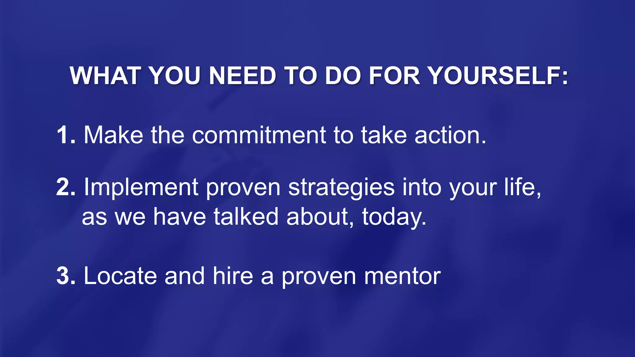 WHAT YOU NEED TO DO FOR YOURSELF:
1. Make the commitment to take action.
2. Implement proven strategies into your life,
as we have talked about, today.
3. Locate and hire a proven mentor
 