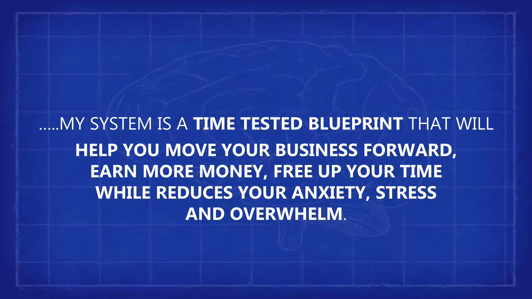 …..MY SYSTEM IS A TIME TESTED BLUEPRINT THAT WILL
HELP YOU MOVE YOUR BUSINESS FORWARD,
EARN MORE MONEY, FREE UP YOUR TIME
WHILE REDUCES YOUR ANXIETY, STRESS
AND OVERWHELM.
 