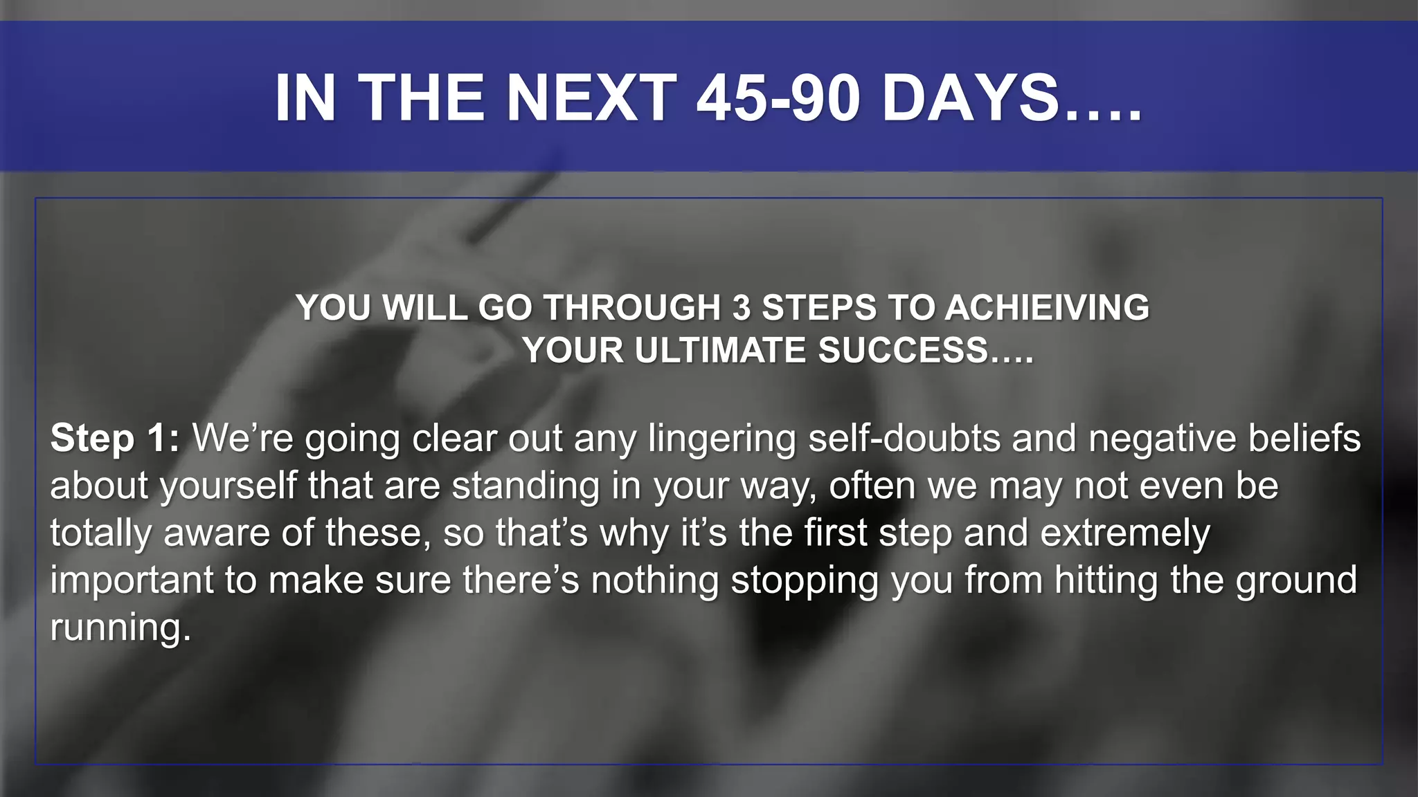 YOU WILL GO THROUGH 3 STEPS TO ACHIEIVING
YOUR ULTIMATE SUCCESS….
Step 1: We’re going clear out any lingering self-doubts and negative beliefs
about yourself that are standing in your way, often we may not even be
totally aware of these, so that’s why it’s the first step and extremely
important to make sure there’s nothing stopping you from hitting the ground
running.
IN THE NEXT 45-90 DAYS….
 