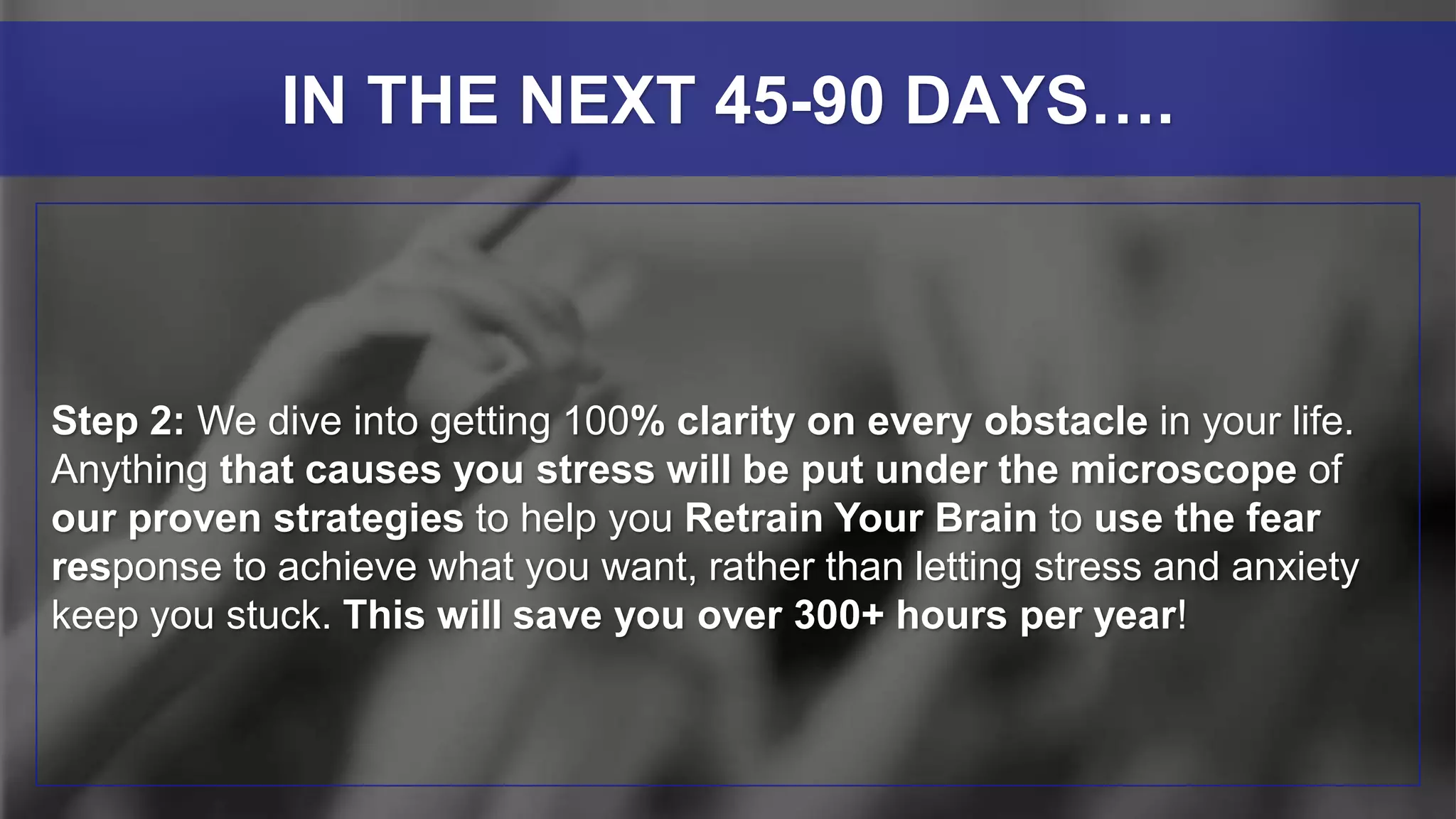 Step 2: We dive into getting 100% clarity on every obstacle in your life.
Anything that causes you stress will be put under the microscope of
our proven strategies to help you Retrain Your Brain to use the fear
response to achieve what you want, rather than letting stress and anxiety
keep you stuck. This will save you over 300+ hours per year!
IN THE NEXT 45-90 DAYS….
 