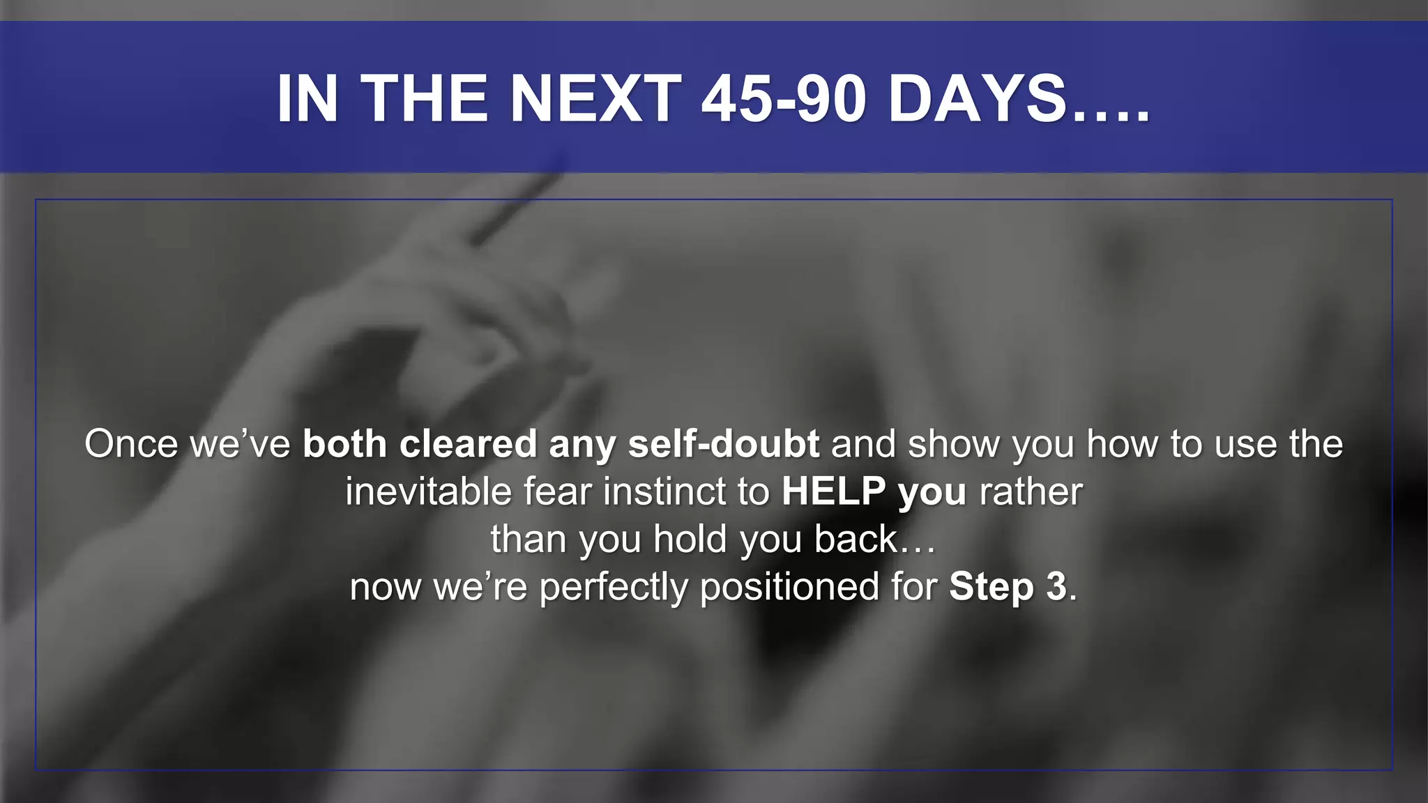 Once we’ve both cleared any self-doubt and show you how to use the
inevitable fear instinct to HELP you rather
than you hold you back…
now we’re perfectly positioned for Step 3.
IN THE NEXT 45-90 DAYS….
 