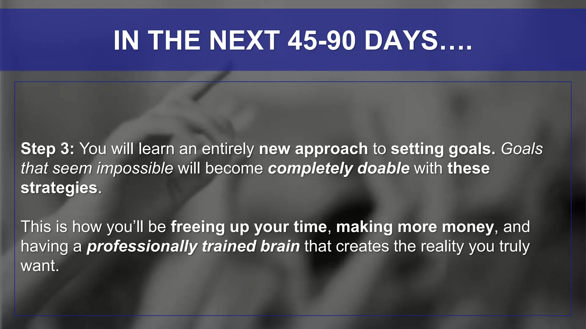 Step 3: You will learn an entirely new approach to setting goals. Goals
that seem impossible will become completely doable with these
strategies.
This is how you’ll be freeing up your time, making more money, and
having a professionally trained brain that creates the reality you truly
want.
IN THE NEXT 45-90 DAYS….
 