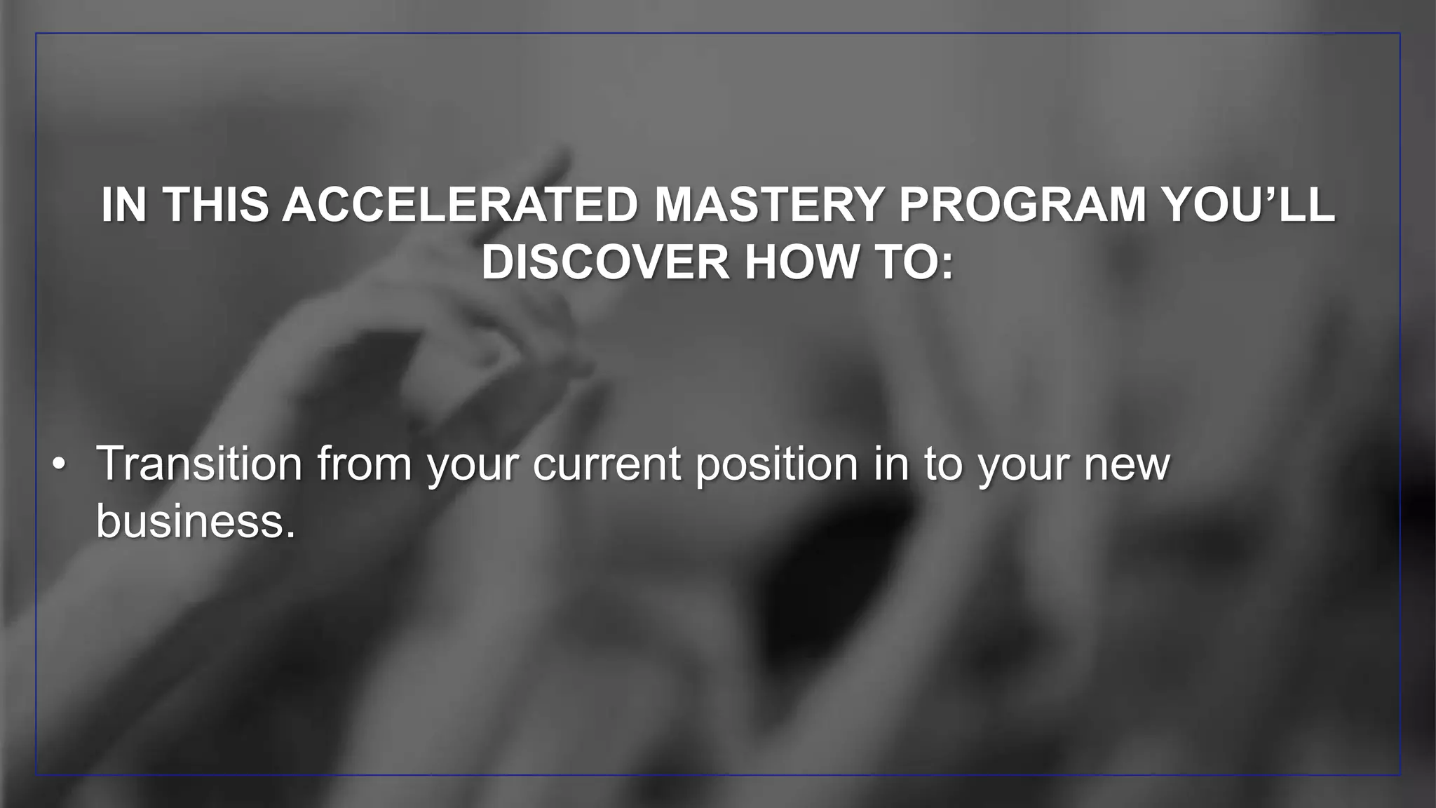IN THIS ACCELERATED MASTERY PROGRAM YOU’LL
DISCOVER HOW TO:
• Transition from your current position in to your new
business.
 