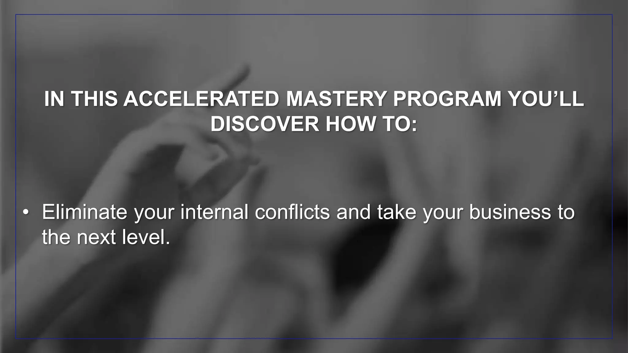 IN THIS ACCELERATED MASTERY PROGRAM YOU’LL
DISCOVER HOW TO:
• Eliminate your internal conflicts and take your business to
the next level.
 