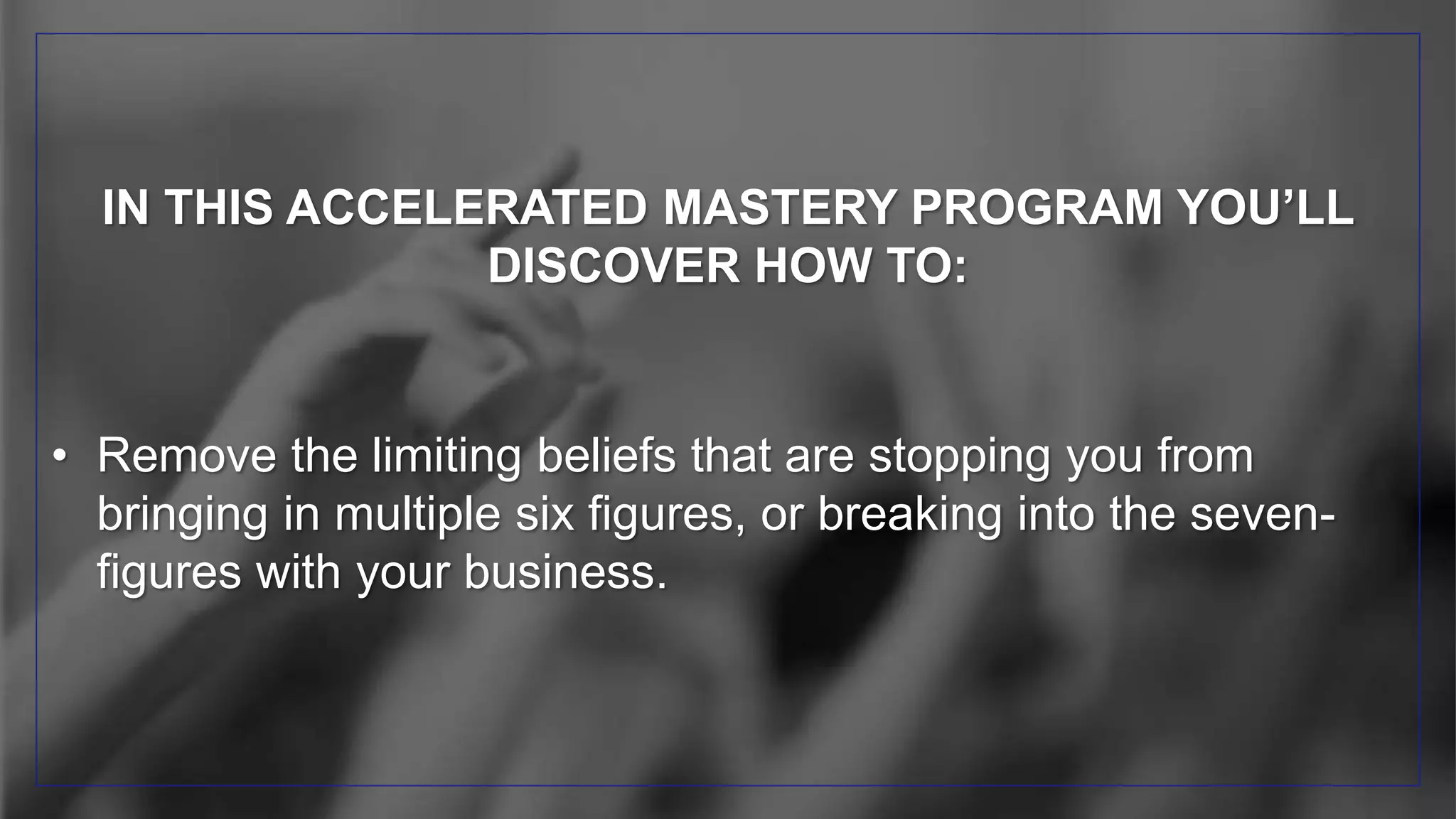 IN THIS ACCELERATED MASTERY PROGRAM YOU’LL
DISCOVER HOW TO:
• Remove the limiting beliefs that are stopping you from
bringing in multiple six figures, or breaking into the seven-
figures with your business.
 