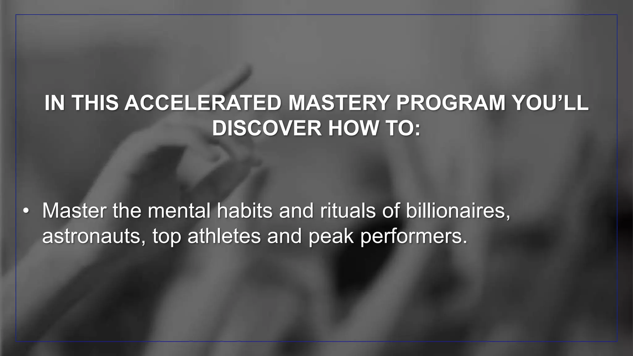 IN THIS ACCELERATED MASTERY PROGRAM YOU’LL
DISCOVER HOW TO:
• Master the mental habits and rituals of billionaires,
astronauts, top athletes and peak performers.
 