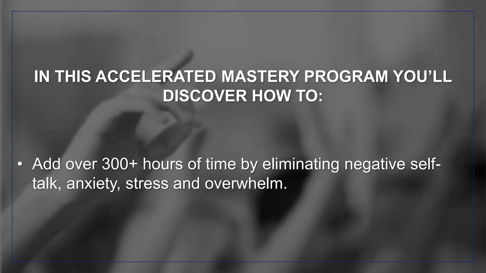 IN THIS ACCELERATED MASTERY PROGRAM YOU’LL
DISCOVER HOW TO:
• Add over 300+ hours of time by eliminating negative self-
talk, anxiety, stress and overwhelm.
 