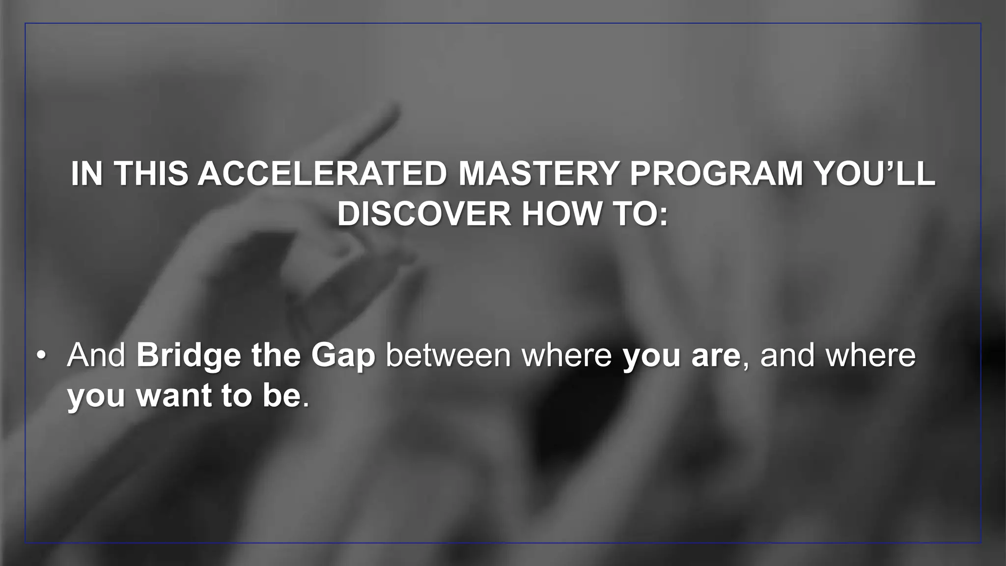IN THIS ACCELERATED MASTERY PROGRAM YOU’LL
DISCOVER HOW TO:
• And Bridge the Gap between where you are, and where
you want to be.
 