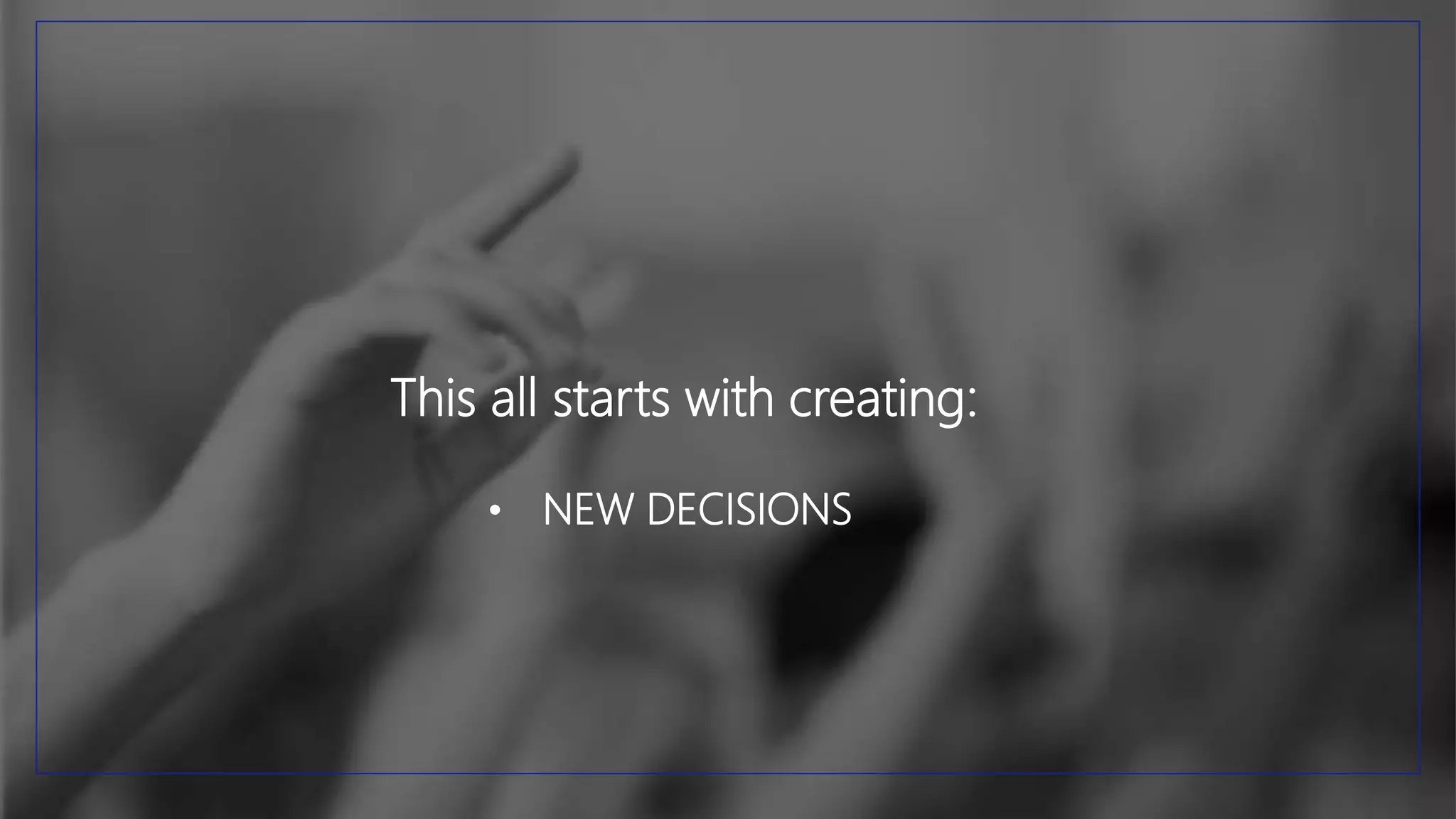 This all starts with creating:
• NEW DECISIONS
 