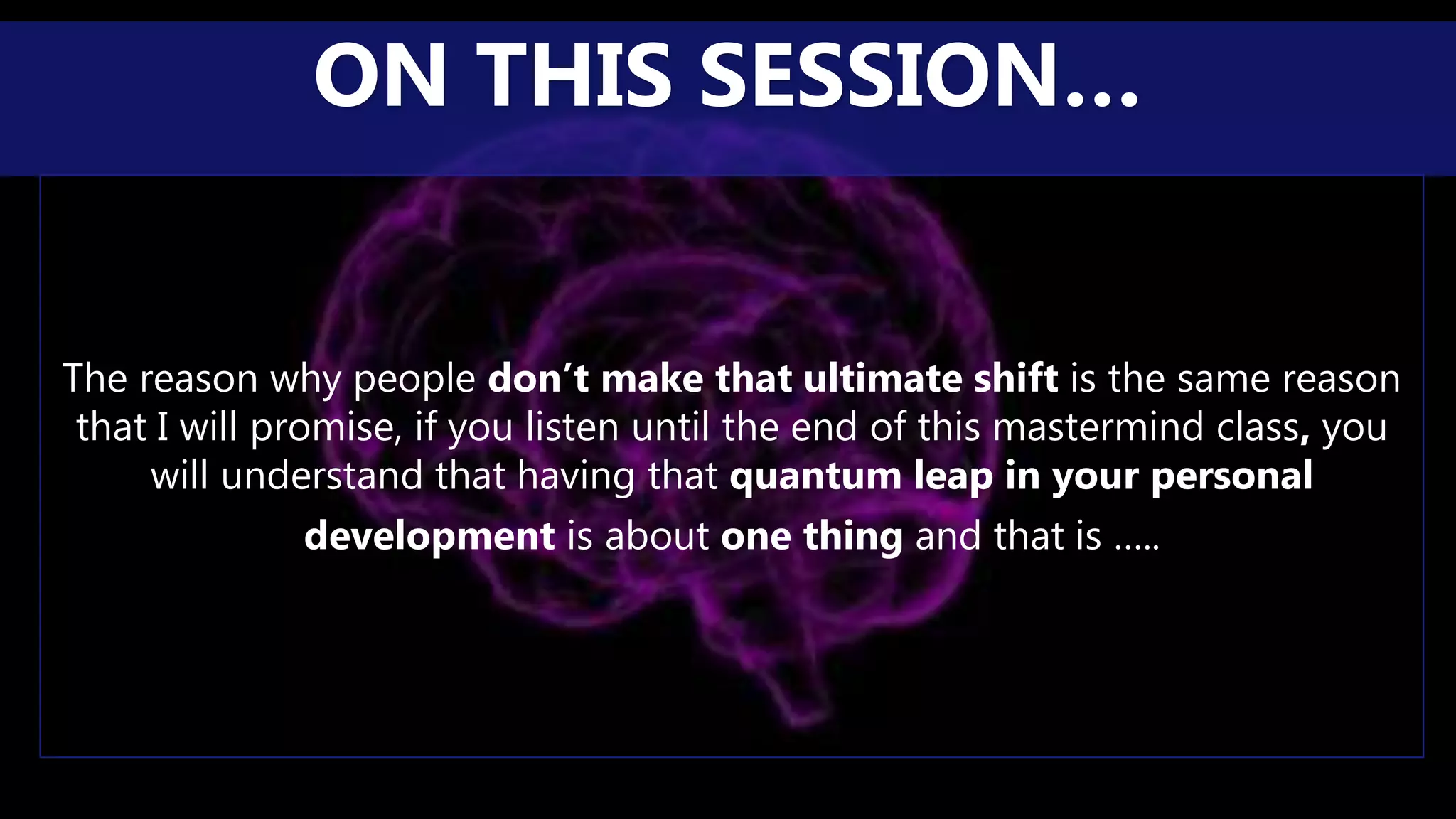 The reason why people don’t make that ultimate shift is the same reason
that I will promise, if you listen until the end of this mastermind class, you
will understand that having that quantum leap in your personal
development is about one thing and that is …..
ON THIS SESSION…
 