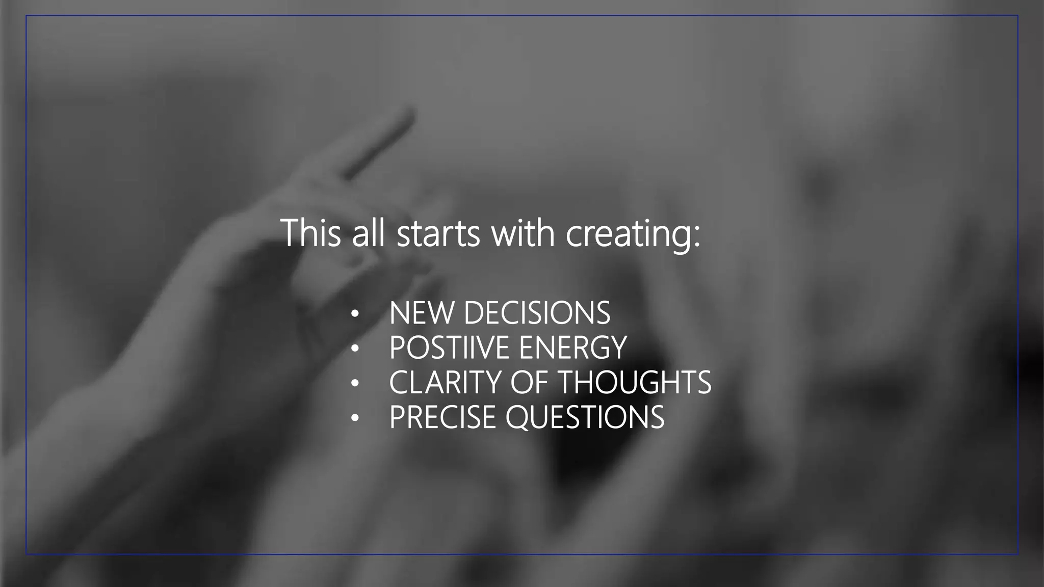 This all starts with creating:
• NEW DECISIONS
• POSTIIVE ENERGY
• CLARITY OF THOUGHTS
• PRECISE QUESTIONS
 