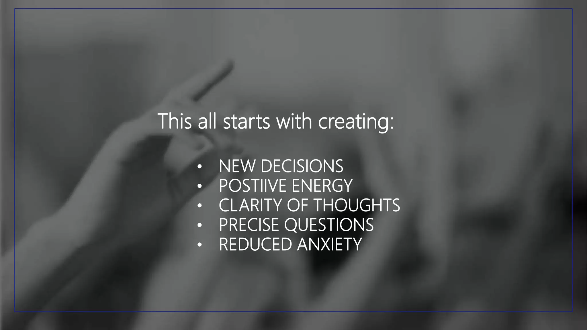 This all starts with creating:
• NEW DECISIONS
• POSTIIVE ENERGY
• CLARITY OF THOUGHTS
• PRECISE QUESTIONS
• REDUCED ANXIETY
 