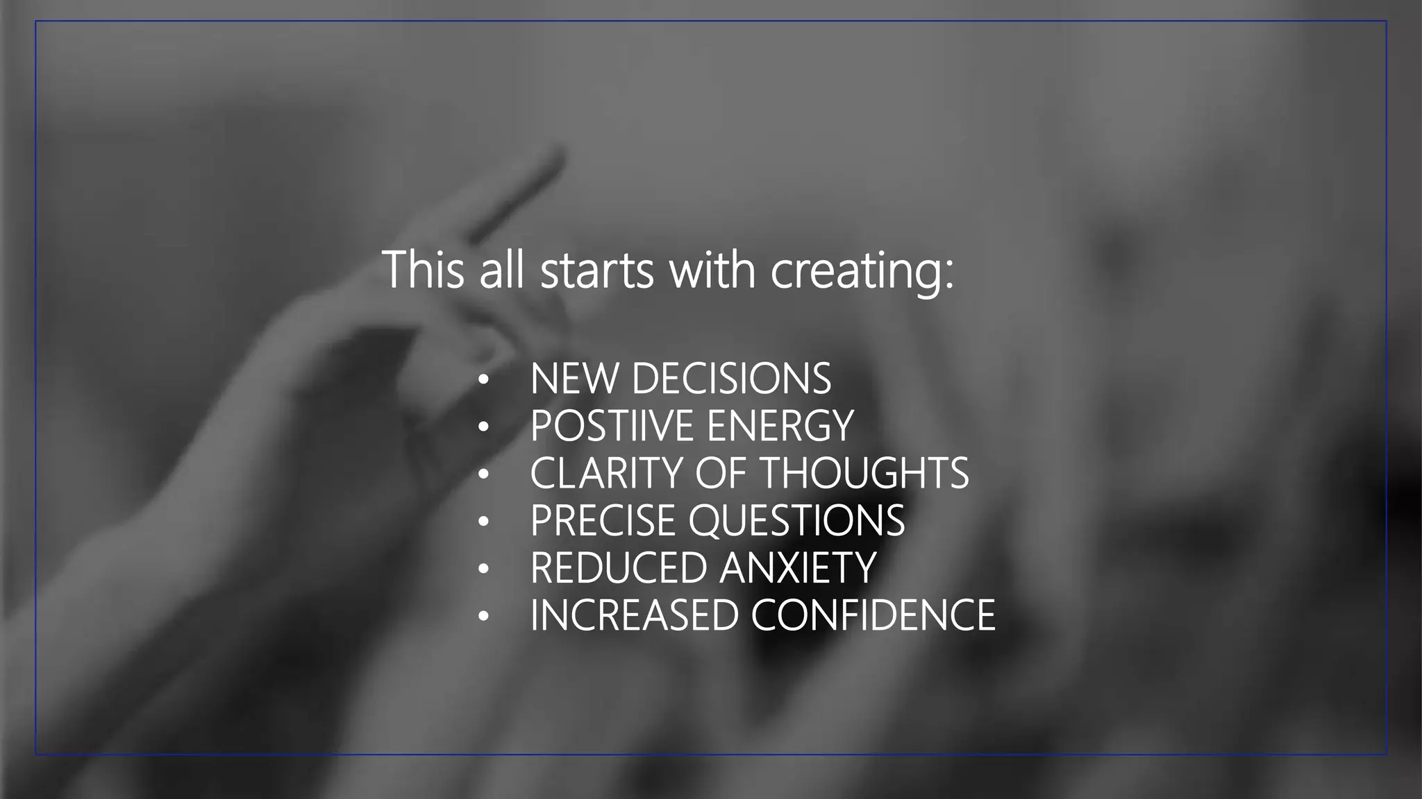 This all starts with creating:
• NEW DECISIONS
• POSTIIVE ENERGY
• CLARITY OF THOUGHTS
• PRECISE QUESTIONS
• REDUCED ANXIETY
• INCREASED CONFIDENCE
 