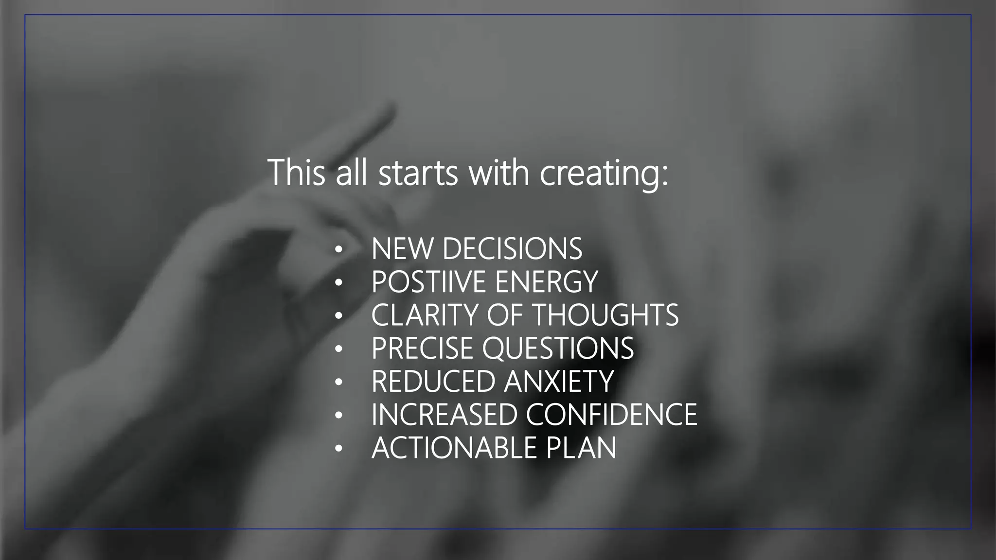 This all starts with creating:
• NEW DECISIONS
• POSTIIVE ENERGY
• CLARITY OF THOUGHTS
• PRECISE QUESTIONS
• REDUCED ANXIETY
• INCREASED CONFIDENCE
• ACTIONABLE PLAN
 