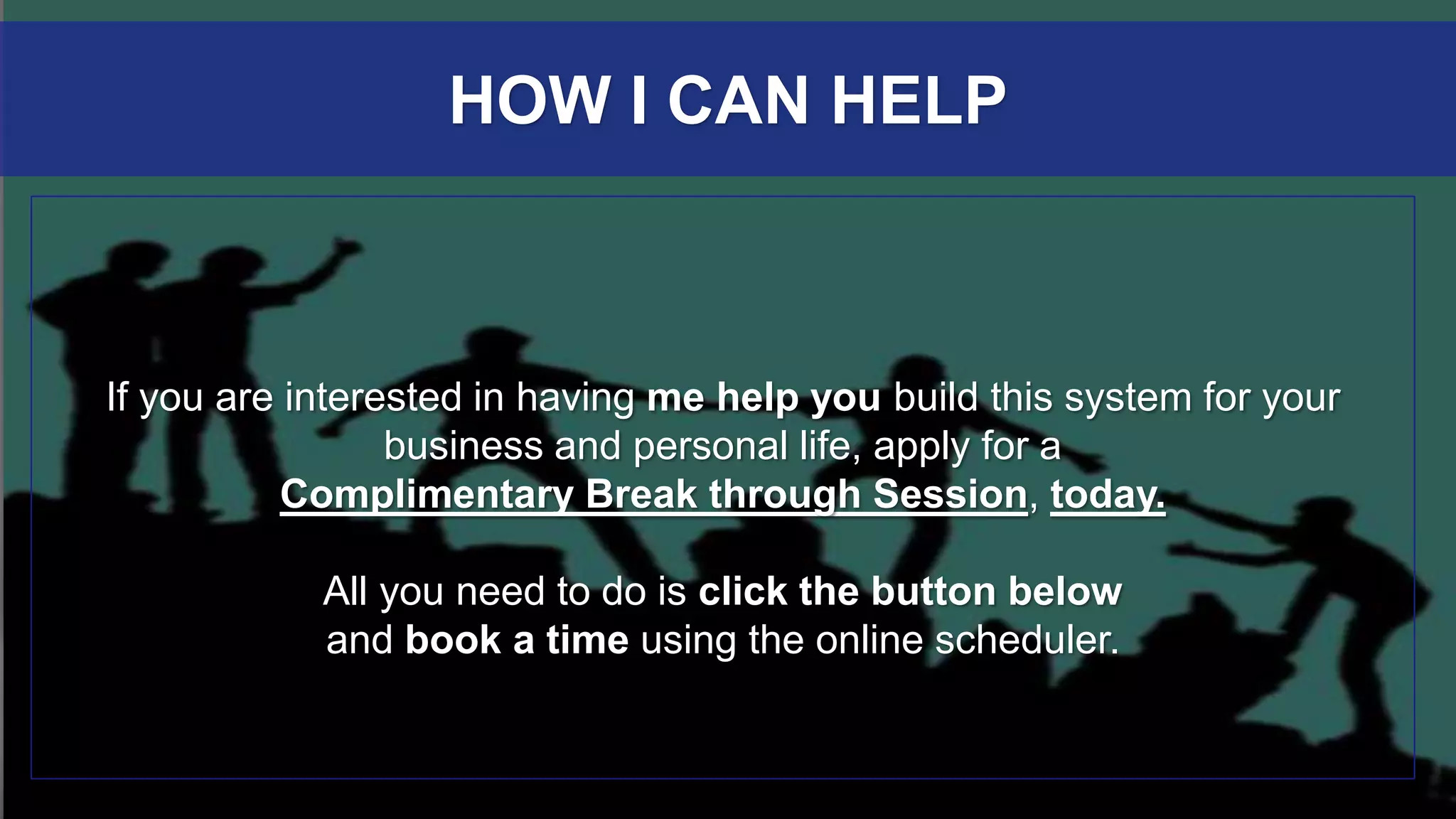 If you are interested in having me help you build this system for your
business and personal life, apply for a
Complimentary Break through Session, today.
All you need to do is click the button below
and book a time using the online scheduler.
HOW I CAN HELP
 