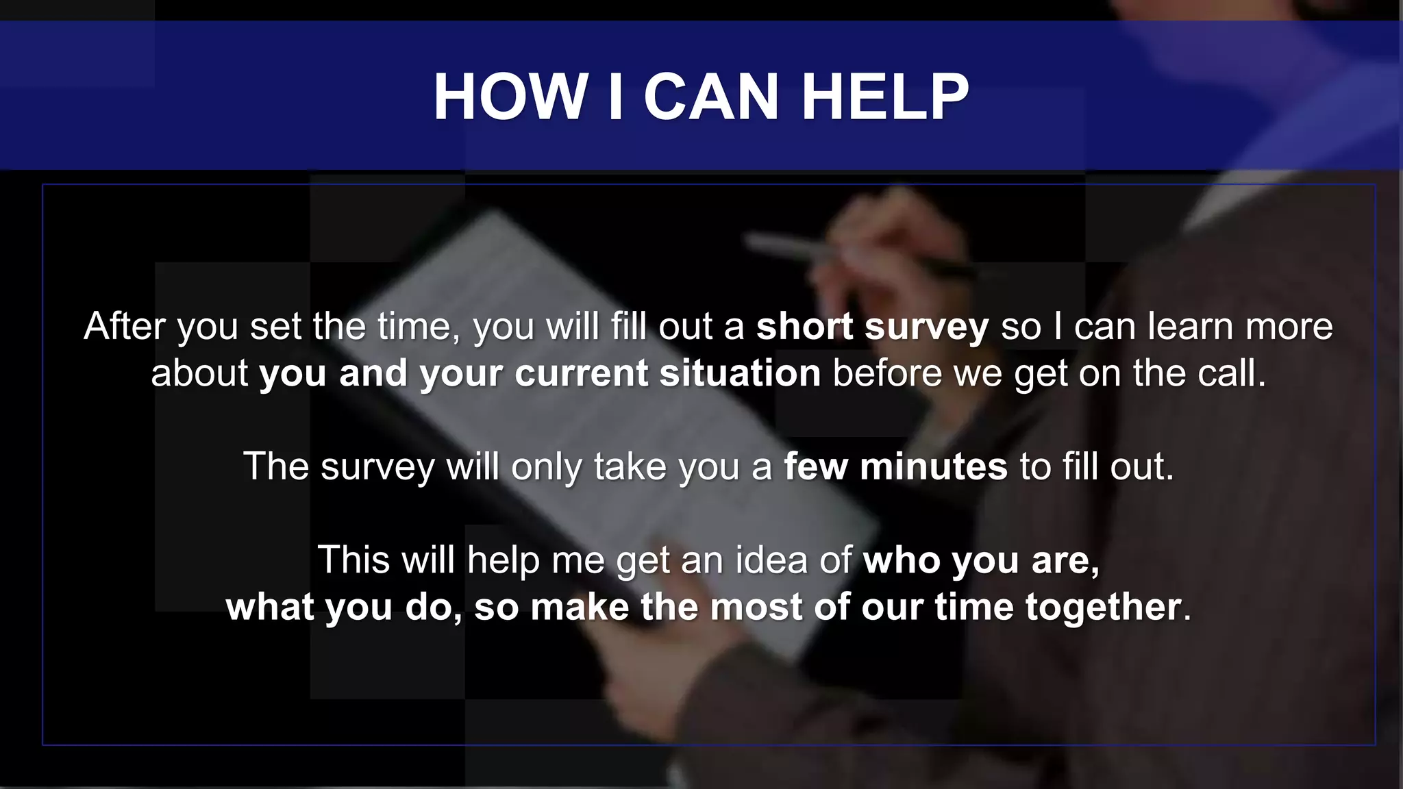 After you set the time, you will fill out a short survey so I can learn more
about you and your current situation before we get on the call.
The survey will only take you a few minutes to fill out.
This will help me get an idea of who you are,
what you do, so make the most of our time together.
HOW I CAN HELP
 