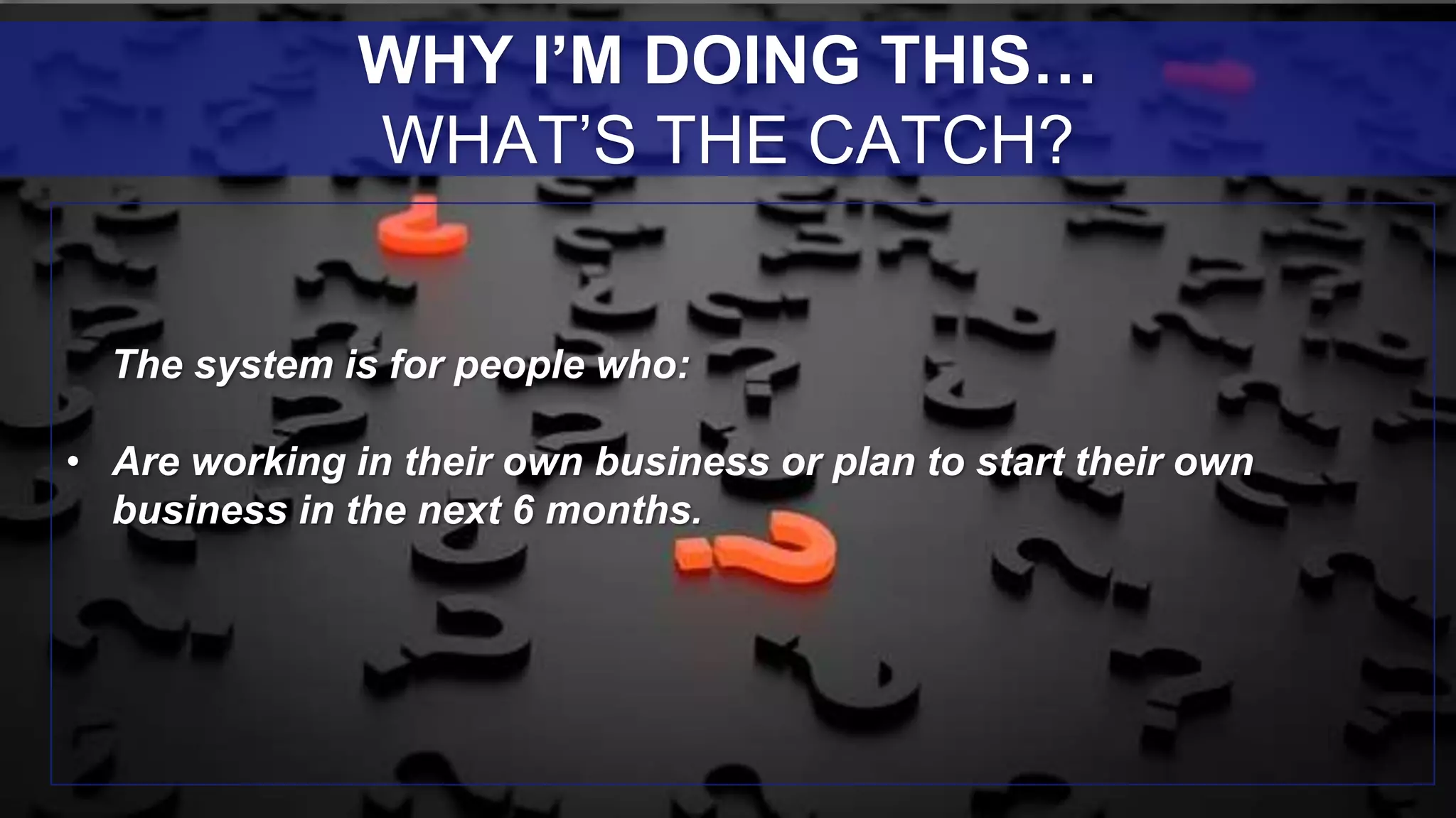 The system is for people who:
• Are working in their own business or plan to start their own
business in the next 6 months.
WHY I’M DOING THIS…
WHAT’S THE CATCH?
 