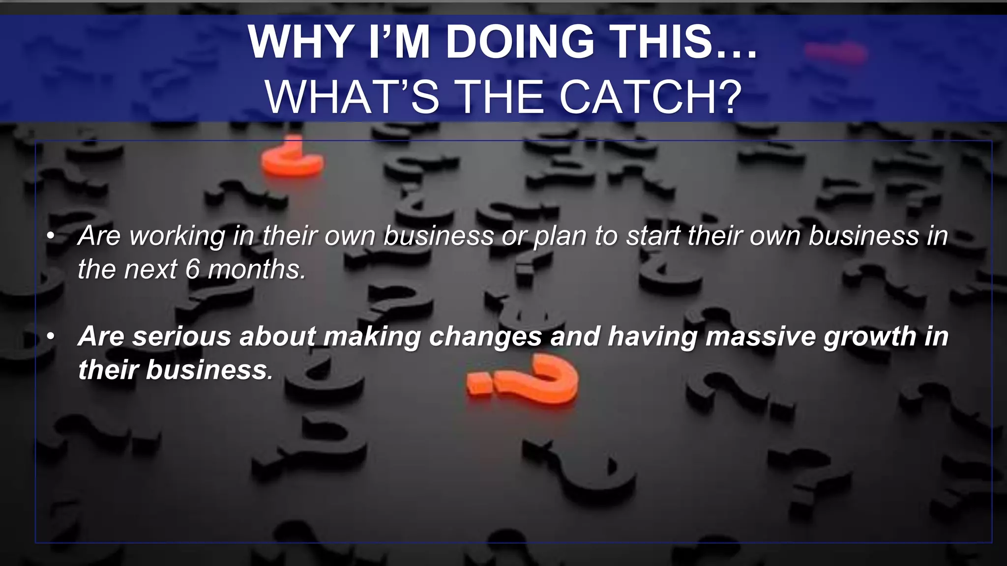 • Are working in their own business or plan to start their own business in
the next 6 months.
• Are serious about making changes and having massive growth in
their business.
WHY I’M DOING THIS…
WHAT’S THE CATCH?
 