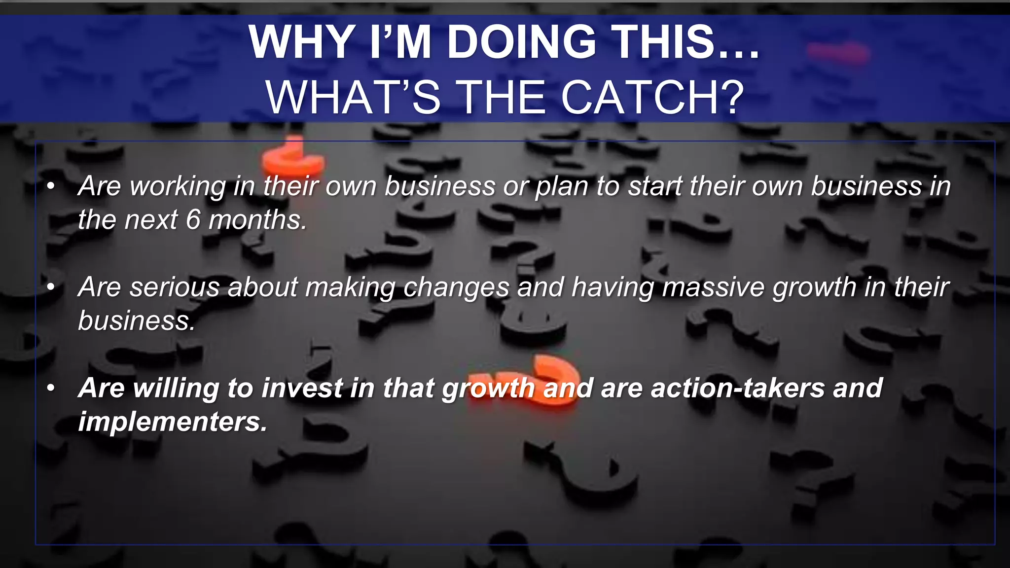 • Are working in their own business or plan to start their own business in
the next 6 months.
• Are serious about making changes and having massive growth in their
business.
• Are willing to invest in that growth and are action-takers and
implementers.
WHY I’M DOING THIS…
WHAT’S THE CATCH?
 