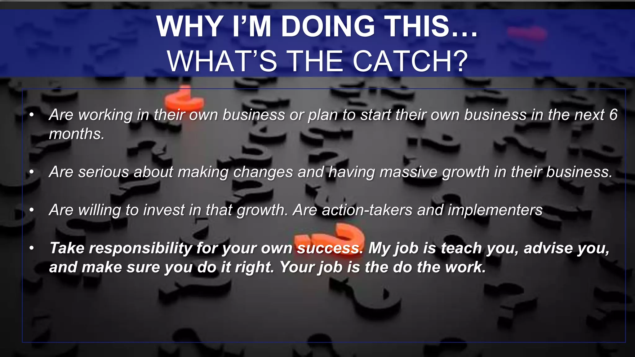 • Are working in their own business or plan to start their own business in the next 6
months.
• Are serious about making changes and having massive growth in their business.
• Are willing to invest in that growth. Are action-takers and implementers
• Take responsibility for your own success. My job is teach you, advise you,
and make sure you do it right. Your job is the do the work.
WHY I’M DOING THIS…
WHAT’S THE CATCH?
 