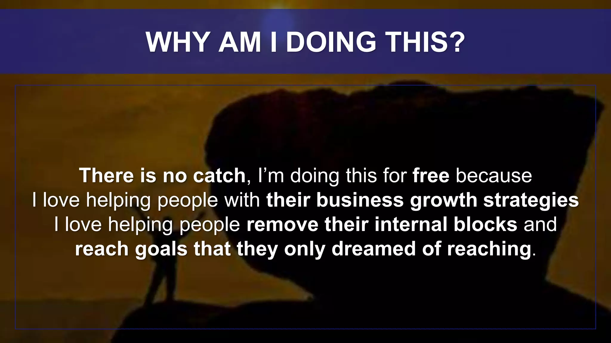 There is no catch, I’m doing this for free because
I love helping people with their business growth strategies
I love helping people remove their internal blocks and
reach goals that they only dreamed of reaching.
WHY AM I DOING THIS?
 