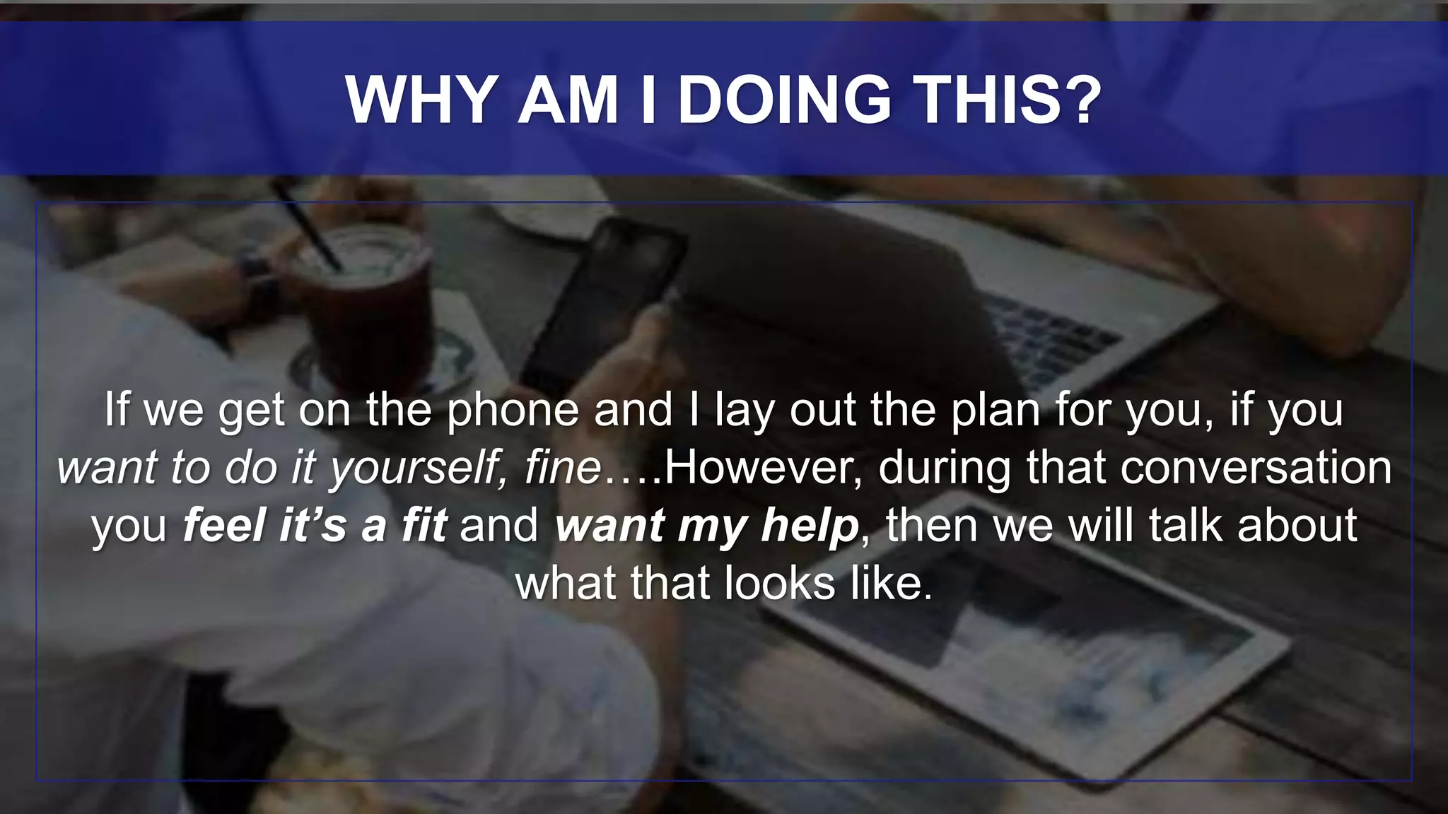 If we get on the phone and I lay out the plan for you, if you
want to do it yourself, fine….However, during that conversation
you feel it’s a fit and want my help, then we will talk about
what that looks like.
WHY AM I DOING THIS?
 