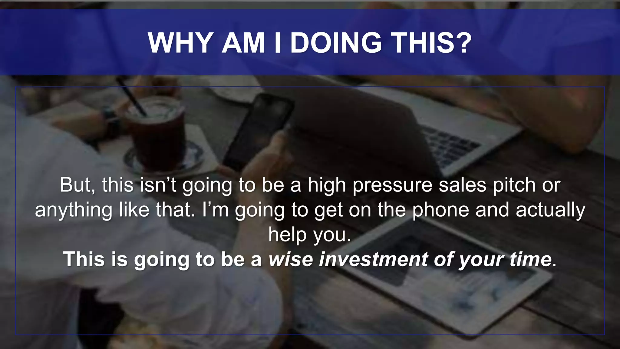 But, this isn’t going to be a high pressure sales pitch or
anything like that. I’m going to get on the phone and actually
help you.
This is going to be a wise investment of your time.
WHY AM I DOING THIS?
 
