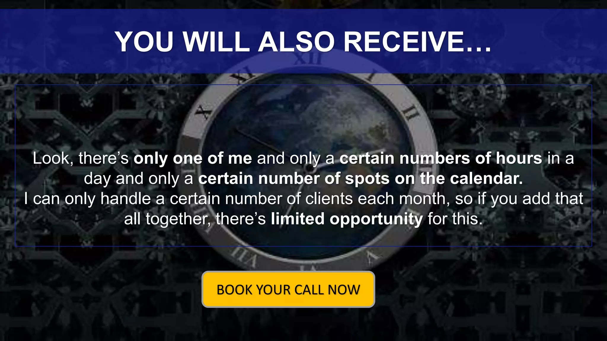 Look, there’s only one of me and only a certain numbers of hours in a
day and only a certain number of spots on the calendar.
I can only handle a certain number of clients each month, so if you add that
all together, there’s limited opportunity for this.
YOU WILL ALSO RECEIVE…
BOOK YOUR CALL NOW
 