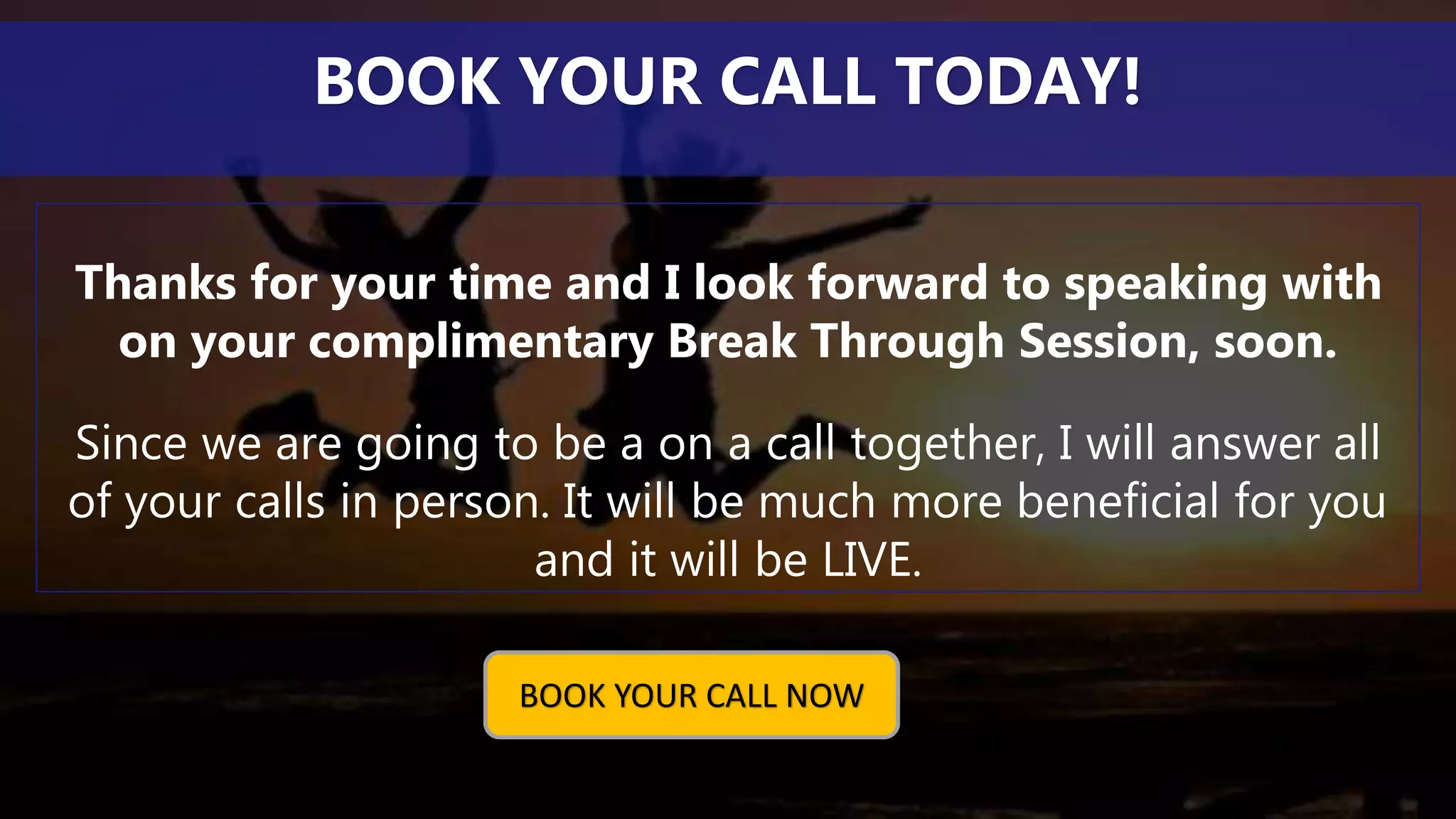 Thanks for your time and I look forward to speaking with
on your complimentary Break Through Session, soon.
Since we are going to be a on a call together, I will answer all
of your calls in person. It will be much more beneficial for you
and it will be LIVE.
BOOK YOUR CALL TODAY!
BOOK YOUR CALL NOW
 