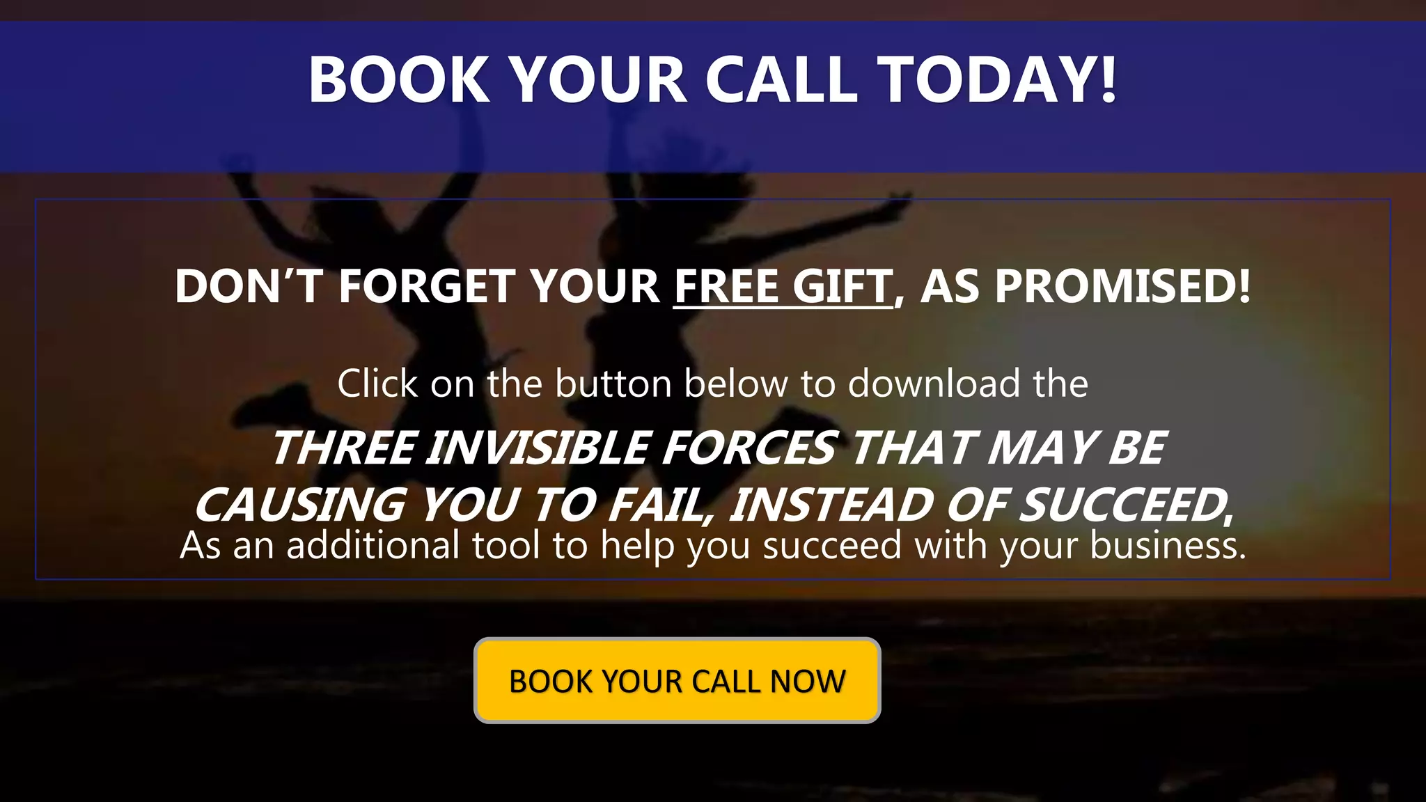 DON’T FORGET YOUR FREE GIFT, AS PROMISED!
Click on the button below to download the
THREE INVISIBLE FORCES THAT MAY BE
CAUSING YOU TO FAIL, INSTEAD OF SUCCEED,
As an additional tool to help you succeed with your business.
BOOK YOUR CALL TODAY!
BOOK YOUR CALL NOW
 