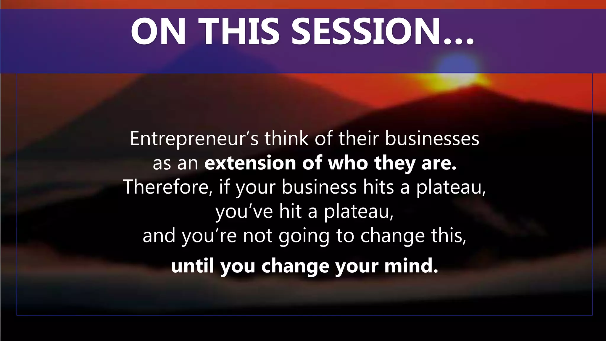 Entrepreneur’s think of their businesses
as an extension of who they are.
Therefore, if your business hits a plateau,
you’ve hit a plateau,
and you’re not going to change this,
until you change your mind.
ON THIS SESSION…
 